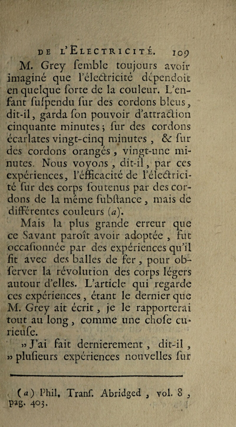 M. Grey fembîe toujours avoir imaginé que l’éledricité dépendoit en quelque forte de la couleur. L’en¬ fant fufpendu fur des cordons bleus, dit-il, garda fon pouvoir d’attratiion cinquante minutes ; fur des cordons écarlates vingt-cinq minutes , & fur des cordons orangés , vingt-une mi¬ nutes. Nous voyons , dit-il, par ces expériences, Féfficacité de rélcéhici- té fur des corps fou tenu s par des cor¬ dons de la même fubftance, mais de différentes couleurs {a)\ Mais la plus grande erreur que ce Savant paroît avoir adoptée , fut occaftonnée par des expériences qu’il fit avec des balles de fer, pour ob- ferver la révolution des corps légers autour d’elles. L’article qui regarde ces expériences , étant le dernier que M. Grey ait écrit, je le rapporterai tout au long, comme une chofe eu* rieufe. » J’ai fait dernièrement , dit-il , » plufieurs expériences nouvelles fur (a) Phil, Tranf. Abridged , vol. 8 ,