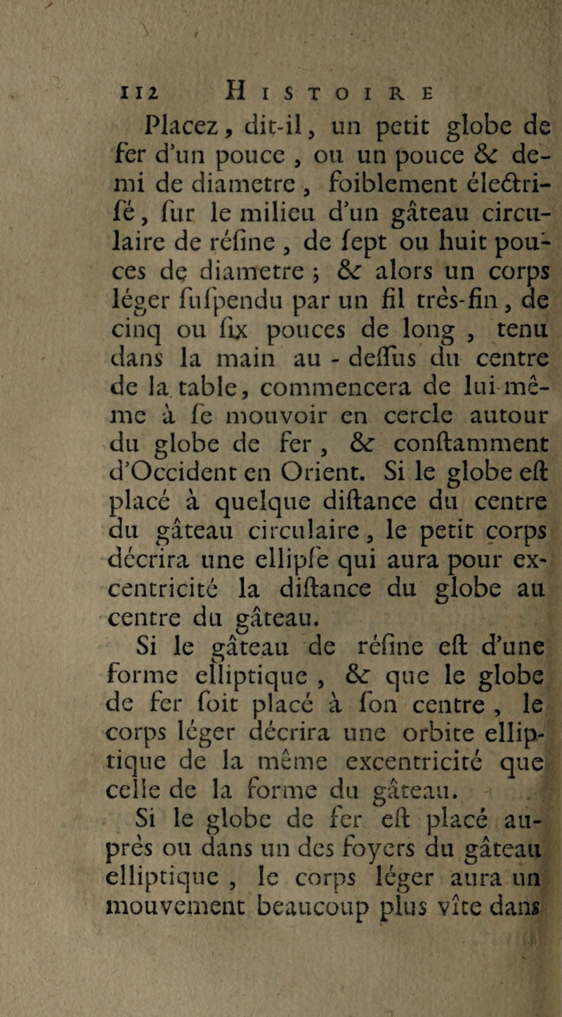 Placez, dit-il, un petit globe de fer d’un pouce , ou un pouce 6c de¬ mi de diamètre , foiblement éîeétri- fé, fur le milieu d’un gâteau circu¬ laire de réfine , de fept ou huit pou¬ ces dç diamètre ; &: alors un corps léger fufpendu par un fil très-fin, de cinq ou fi* pouces de long , tenu dans la main au - deflus du centre de la table, commencera de lui mê¬ me à fe mouvoir en cercle autour du globe de fer , &: conftamment d’Occident en Orient. Si le globe eft placé à quelque diftance du centre du gâteau circulaire, le petit corps décrira une ellipfe qui aura pour ex¬ centricité la diftance du globe au centre du gâteau. Si le gâteau de réfine eft d’une forme elliptique , 5c que le globe de fer foit placé à fon centre , le corps léger décrira une orbite ellip¬ tique de la même excentricité que celle de la forme du gâteau. Si le globe de fer eft placé au¬ près ou dans un des foyers du gâteau elliptique , le corps léger aura un mouvement beaucoup plus vice dans