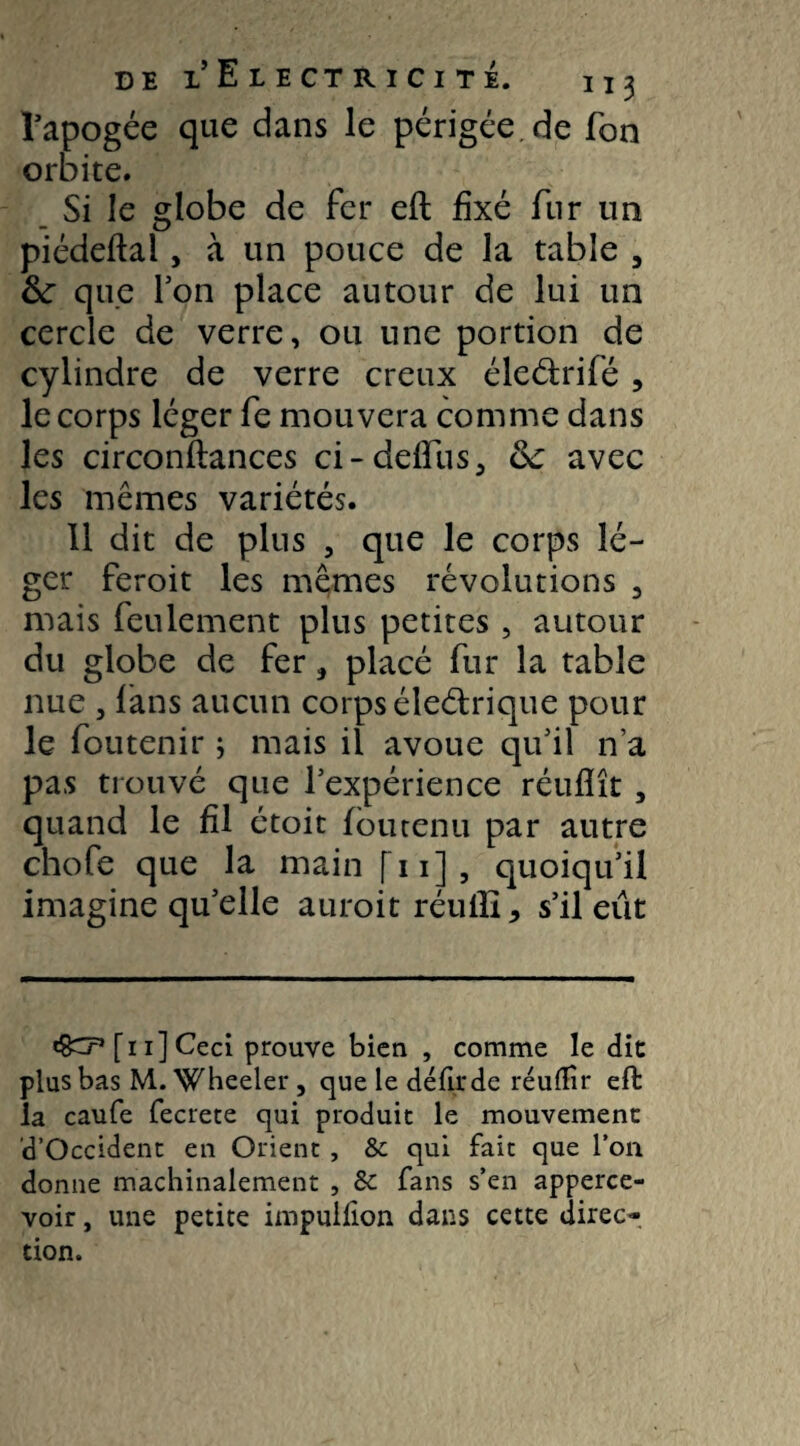 l’apogée que dans le périgée de Ton orbite. Si le globe de fer eft fixé fur un piédeftal, à un pouce de la table , 6c que Ton place autour de lui un cercle de verre, ou une portion de cylindre de verre creux éle&rifé , le corps léger fe niouvera comme dans les circonfiances ci-deffus, 6c avec les mêmes variétés. Il dit de plus , que le corps lé¬ ger feroit les mêmes révolutions 3 mais feulement plus petites , autour du globe de fer, placé fur la table nue , fans aucun corps éleétrique pour le foutenir ; mais il avoue qu’il n’a pas trouvé que l’expérience réuflît, quand le fil étoit fou tenu par autre chofe que la main fn], quoiqu’il imagine qu’elle auroit réuili, s’il eût «SCP [11] Ceci prouve bien , comme le die plus bas M. Wheeler , que le défit de réuÆîr eft la caufe fecrete qui produit le mouvement d’Occident en Orient , & qui fait que l’on donne machinalement , 8c fans s’en apperce- voir, une petite impullion dans cette direc¬ tion.