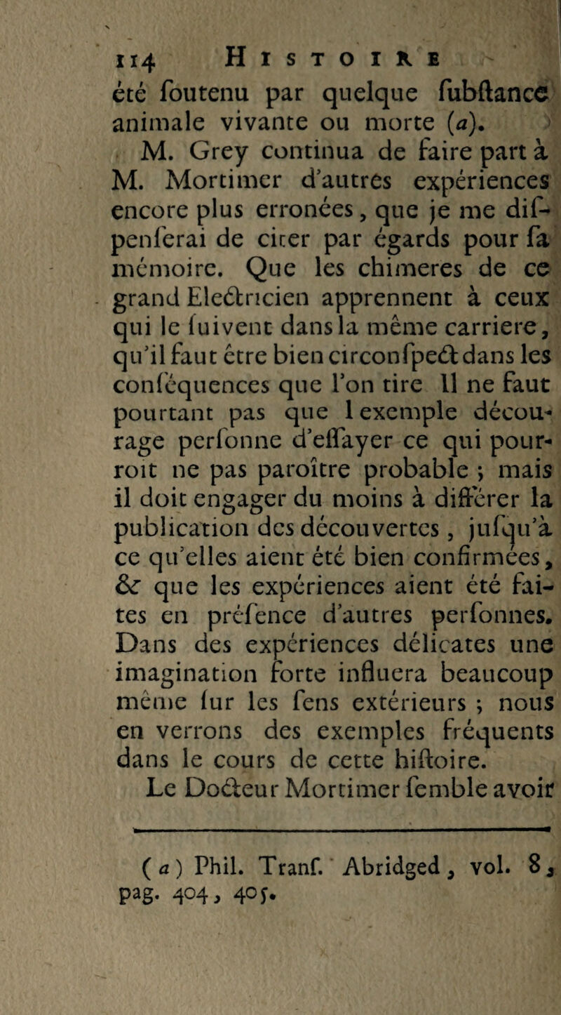 été foutenu par quelque fubftancc animale vivante ou morte (a). M. Grey continua de faire part à M. Mortimer d’autres expériences encore plus erronées, que je me dif- penferai de cirer par égards pour fa mémoire. Que les chimères de ce grand Eleétncien apprennent à ceux qui le luivent dans la même carrière, qu’il faut être bien circonfpeét dans les conféquences que l’on tire 11 ne faut pourtant pas que 1 exemple décou¬ rage perfonne d’effayer ce qui pour- roit ne pas paroître probable ; mais il doit engager du moins à différer la publication des découvertes, jufqu’à ce qu’elles aient été bien confirmées, 6c que les expériences aient été fai¬ tes en préfence d’autres perfonnes. Dans des expériences délicates une imagination forte influera beaucoup même fur les fens extérieurs ; nous en verrons des exemples fréquents dans le cours de cette hiftoire. Le Doéteur Mortimer femble avoir (a) Phil. Tranf. Abridged, vol. 8, pag. 404, 40 y.