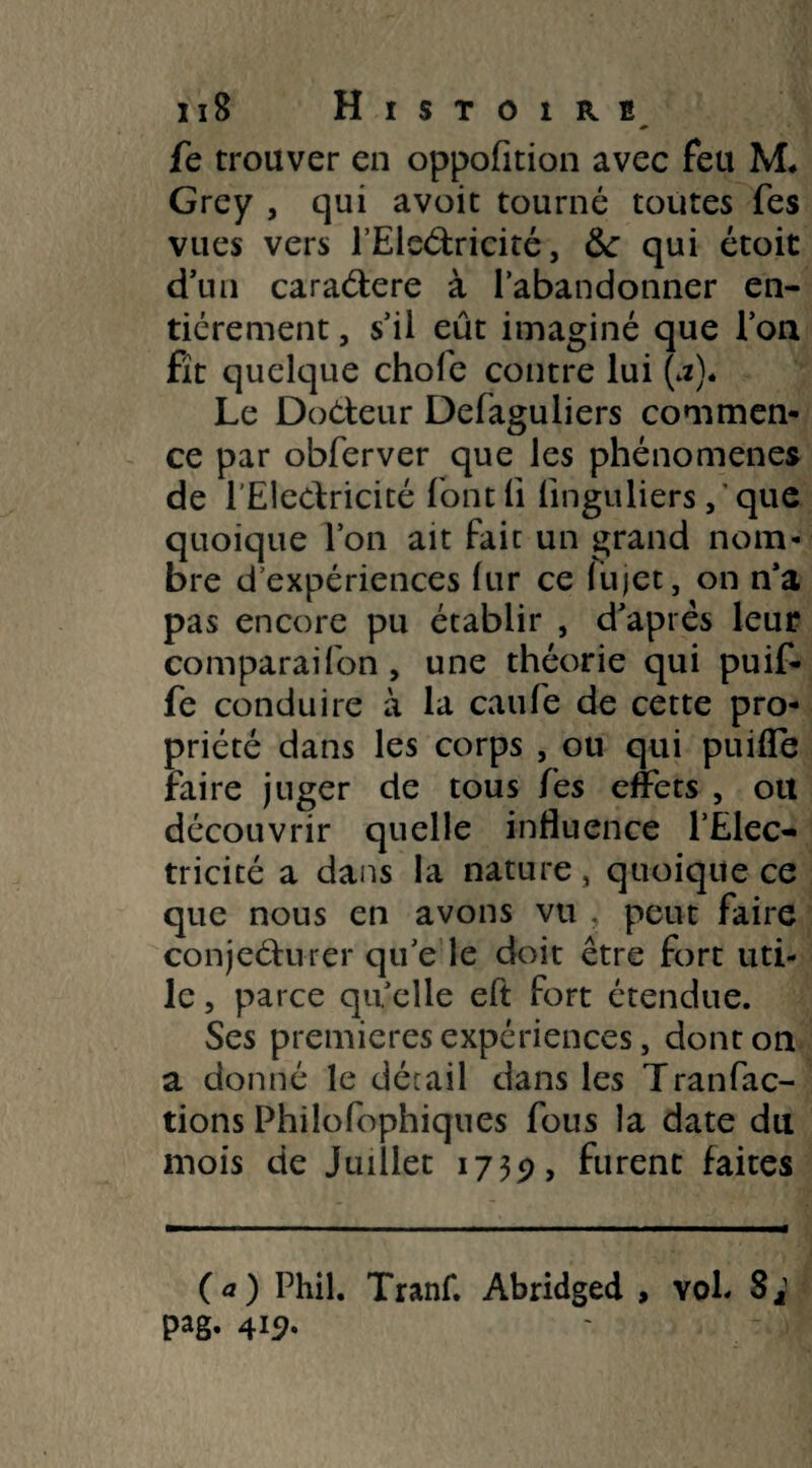 fc trouver en oppofition avec feu M, Grey , qui avoit tourné toutes fes vues vers l’Eleétricité, &: qui étoit d’un caraétere à l’abandonner en¬ tièrement , s’il eût imaginé que l’on fît quelque chofe contre lui (a). Le Docteur Defaguliers commen¬ ce par obferver que les phénomènes de l'Electricité fontli linguliersque quoique l’on ait fait un grand nom¬ bre d’expériences lur ce fujet, on n’a pas encore pu établir , d’après leur comparaifon, une théorie qui puif- fe conduire à la caufe de cette pro¬ priété dans les corps , ou qui puifle faire juger de tous fes effets , ou découvrir quelle influence l’Elec¬ tricité a dans la nature, quoique ce que nous en avons vu , peut faire conjecturer qu’e le doit être fort uti¬ le , parce qu elle eft fort étendue. Ses premières expériences, dont on a donné le détail dans les Tranfac- tions Philofophiques fous la date du mois de Juillet 1739, furent faites (a) Phil. Tranf. Abridged , voh S^1