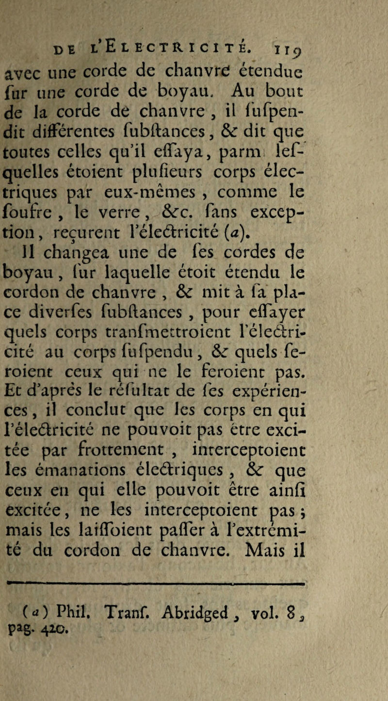 avec une corde de chanvre étendue fur une corde de boyau. Au bout de la corde de chanvre , il fufpen- dit différentes fubftances, &: dit que toutes celles qu’il eftaya, parm les¬ quelles étoient plu fieu rs corps élec¬ triques par eux-mêmes , comme le foufre , le verre, Scc. fans excep¬ tion, reçurent l’électricité (a). 11 changea une de Ses cordes de boyau, fur laquelle étoit étendu le cordon de chanvre , &: mit à fa pla¬ ce diverfes fubftances , pour eflayer quels corps tranfmettroient l’éleélri- cité au corps fufpendu, &: quels fe- roient ceux qui ne le feraient pas. Et d’après le réfultat de lès expérien¬ ces, il conclut que les corps en qui l’éle&ricité ne pouvoir pas être exci¬ tée par frottement , interceptoienc les émanations éleéfriques , tk que ceux en qui elle pouvoit être ainft excitée, ne les interceptoient pas ; mais les laiftoient pafler à l’extrémi¬ té du cordon de chanvre. Mais il (a) Phil, Tranf. Abridged } vol.