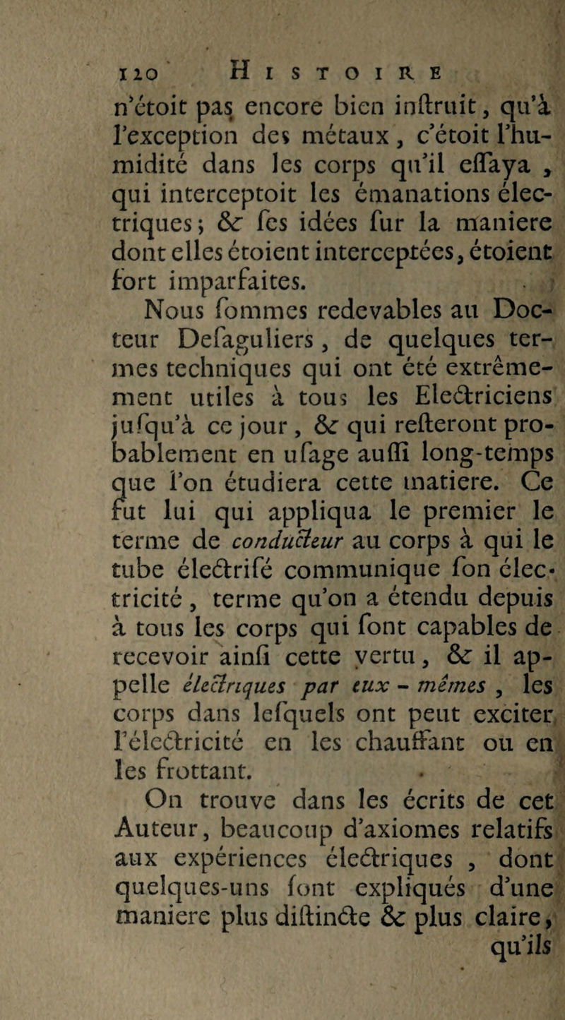 n’étoit pas encore bien inftruit, qu’à l’exception des métaux , c’étoit l’hu- midité dans les corps qu’il effaya , qui interceptoit les émanations élec¬ triques; &r Tes idées fur la maniéré dont elles étoient interceptées, étoient fort imparfaites. Nous fommes redevables au Doc¬ teur Defaguliers, de quelques ter¬ mes techniques qui ont été extrême¬ ment utiles à tous les Electriciens jufqu’à ce jour, &: qui relieront pro¬ bablement en ufage auffi long-temps que ion étudiera cette matière. Ce fut lui qui appliqua le premier le terme de conducteur au corps à qui le tube éleétrifé communique fon élec* tricité , terme qu’on a étendu depuis à tous les corps qui font capables de recevoir ainü cette vertu, & il ap¬ pelle électriques par eux - memes , les corps dans lefquels ont peut exciter réleélricité en les chauifant ou en les frottant. On trouve dans les écrits de cet Auteur, beaucoup d’axiomes relatifs aux expériences éleélriques , dont quelques-uns font expliqués d’une maniéré plus diftinéle ôc plus claire,