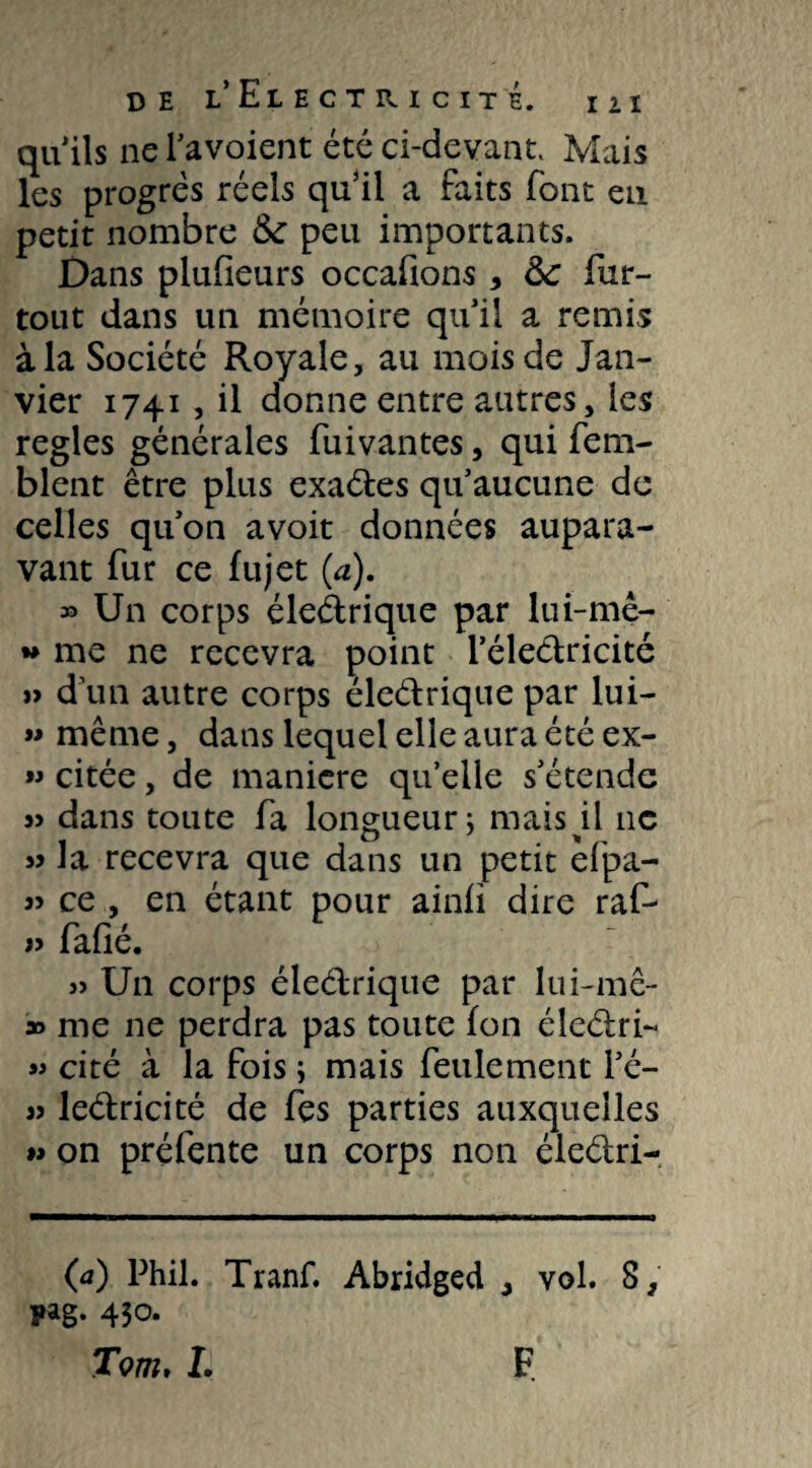 quils ne l’avoient été ci-devant. Mais les progrès réels qu’il a faits font eu petit nombre &: peu importants. Dans plufieurs occafions * &: fur- tout dans un mémoire qu’il a remis à la Société Royale, au mois de Jan¬ vier 1741, il donne entre autres, les réglés générales fui van tes, qui fem- blent être plus exaétes qu’aucune de celles qu’on avoit données aupara¬ vant fur ce fujet (a). » Un corps éledrique par lui-mê- ** me ne recevra point l’éleélricité »> d’un autre corps éleélrique par lui- « même, dans lequel elle aura été ex- » citée, de maniéré qu’elle s’étende « dans toute fa longueur 5 mais il 11c la recevra que dans un petit efpa- 3> ce , en étant pour ainfi dire raf- v fafié. » Un corps éleélrique par lui-mê- » me ne perdra pas toute jfon éledri- cité à la fois ; mais feulement l’é- 33 leélricité de fes parties auxquelles 33 on préfente un corps non éleélri- (a) Phil. Tranf. Abridged ^ vol. 8, pag. 430.