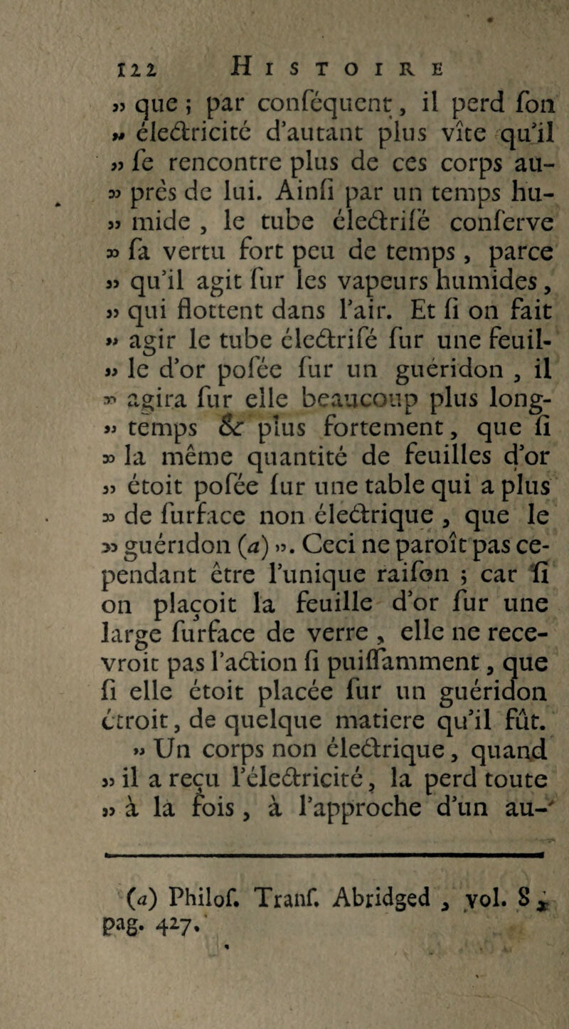 « que ; par conféquent, il perd Ton 5# électricité d’autant plus vite qu’il fe rencontre plus de ces corps au- w prés de lui. Ainfi par un temps hu- 5j mide , le tube électrifié conferve » fa vertu fort peu de temps, parce 35 qu’il agit fur les vapeurs humides, s? qui flottent dans l’air. Et fl on fait » agir le tube électrifié fur une feuil- 55 le d’or polee fur un guéridon , il 55 agira fur elle beaucoup plus long- 55 temps & plus fortement, que fi 35 la même quantité de feuilles d’or 55 étoit pofée fur une table qui a plus 35 de furface non éleétrique , que le >3 guéridon (a) ». Ceci ne paroît pas ce¬ pendant être Tunique raifon ; car fi on placoit la feuille d’or fur une large furface de verre , elle ne rece- vroic pas l’action fi puiflamment, que fi elle étoit placée fur un guéridon étroit, de quelque matière qu’il fût. 55 Un corps non éleélrique, quand 55 il a reçu l’électricité, la perd toute 53 à la fois, à l’approche d’un au-' (a) Philof. Tranf. Abridged , vol. S x