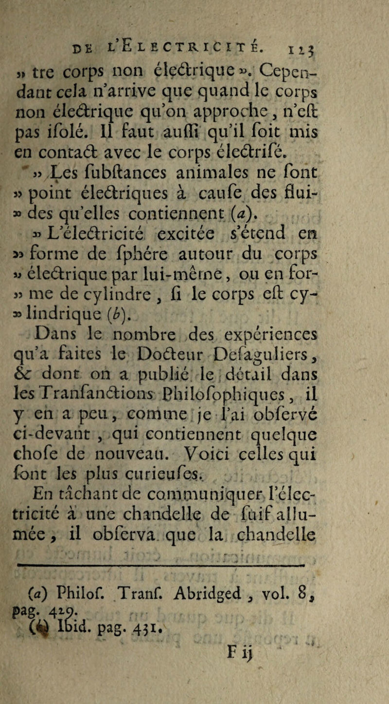 », tre corps non éledrique». Cepen¬ dant cela n’arrive que quand le corps non éledrique qu’on approche, n’eft pas ifolé. 11 faut aufli qu’il Toit mis en contad avec le corps éledrifé. » Les fubftances animales ne font » point éledriques à caufe des flui- » des quelles contiennent (a). » L’éledricité. excitée s’étend en » forme de fphére autour du corps » éledrique par lui-même, ou en for- » me de cylindre , li le corps eft cy- » lindrique (£). Dans le nombre des expériences qu’a faites le Dodeur Dcfaguliers, 6c dont on a publié le détail dans les Tranfandions Philofophiques, il y en a peu, comme je l’ai obfervé ci*devant , qui contiennent quelque chofe de nouveau. Voici celles qui font les plus curieufes. En tachant de communiquer l’élec¬ tricité à une chandelle de fuif allu¬ mée , il obferva. que la chandelle (a) Philof. Tranf. Abridged , vol. 8,