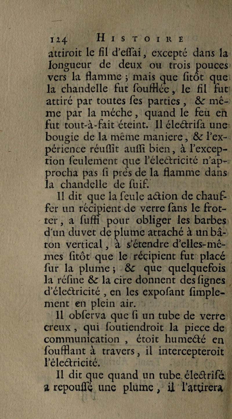 attiroit le fil d’eflai, excepté dans la longueur de deux ou trois pouces vers la flamme ; mais que fitôt que la chandelle fut foufflée, le fil fut attiré par toutes fes parties , &: mê¬ me par la mèche, quand le feu en fut tout-à-fait éteint. Il éleétrifa une bougie de la même maniéré, &: l'ex¬ périence réuflit auiïi bien, à l’excep¬ tion feulement que l’éleélricité Rap¬ procha pas fi près de la flamme dans la chandelle de fuif. 11 dit que la feule aétion de chauf¬ fer un récipient de verre fans le frot¬ ter, a fuffi pour obliger les barbes d'un duvet de plume attaché à un bâ¬ ton vertical, à s’étendre d’elles-mê¬ mes fitôt que le récipient fut placé fur la plume ; ôc que quelquefois la réfine &: la cire donnent des lignes d’éleétricité , en les expofant Ample¬ ment en plein air. Il obferva que fi un tube de verre creux , qui foutiendroit la piece de communication , étoit humeété en foufflant à travers, il intercepteroit lele&ricité. Il dit que quand un tube éleélrifà a repouflç une plume, il l’attirera