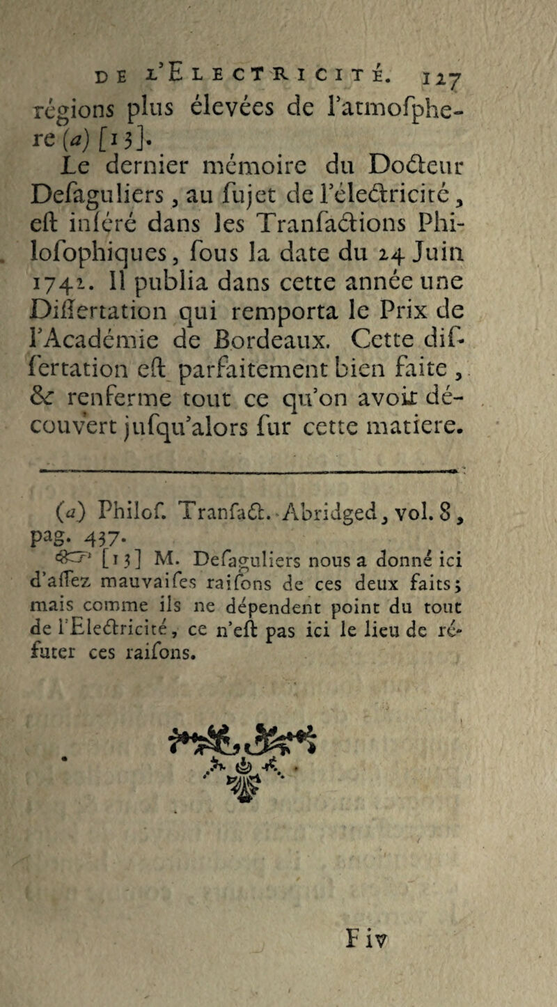 régions plus élevées de Fatmofphe- rc(a)[ 13]- Le dernier mémoire du Doéleur Defaguliers, au fujet de l’éleétricité, eft inféré dans les Tranfaétions Phi- lofophiques, fous la date du 24 Juin 1741. Il publia dans cette année une DiÆertation qui remporta le Prix de l'Académie de Bordeaux. Cette dit fertation efl parfaitement bien faite , ôc renferme tout ce qu’on avoir dé¬ couvert jufqu'alors fur cette matière. (a) Philof. Tranfaft. AoridgecC vol. 8, P^g. 437- [13] M. Defaguliers nous a donné ici d’afFez mauvaifes raifons de ces deux faits; mais comme ils ne dépendent point du tout de i Electricité, ce n’eft pas ici le lieu de ré¬ futer ces raifons. £*• ^ ■*$ »