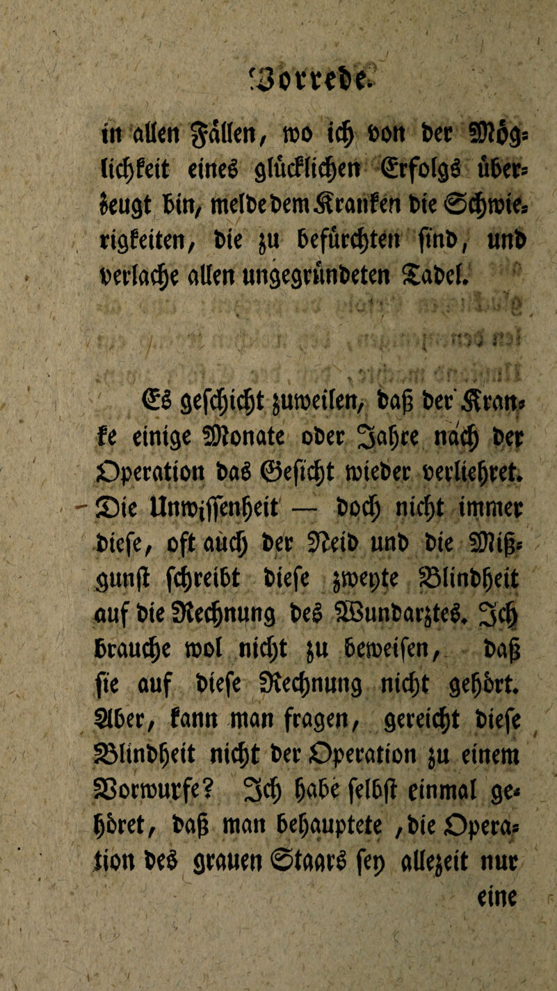 f3o tul't* in allen fällen, wo i$ ßon Bet 5Ül$g* licljBeit eines glücflicf)ett €rfolg$ über* Jeugt Bin, melbebemÄranfen t>te @cf)roie= rigfeiten, bie ju befürchten ftnb, unb verlade allen ungegrunbeten Sabel. €S gefdjicht juroeilen, bap Bet &ean> fe einige SDtonate ober Sa^te ndcf) bet Operation ba$ ©efidjt wieber cerliefjret. - - Sie UniPiftenfjeit — bodj nicf)t immer biefe/ oft aud) Bet S'Jeib unb bie Sftijj* gunjt fcfjreibt biefe jwepte 231inbfjeit auf bie Sflecfjnpng bed SBuübarjtef» 3dj Beaute mol nid)t ju Beweifen, bafj fte auf biefe SKedjnuitg niefjt geehrt. SIBer, Bann man fragen/ gereift biefe SMinb^eit nicht ber Operation ju einem Sßormurfe? 3cf) IjaBe felB(t einmal ge* Ijbret/ ba(? man Behauptete /bie Opera* tion be$ grauen ©taarS fep allezeit nur eine