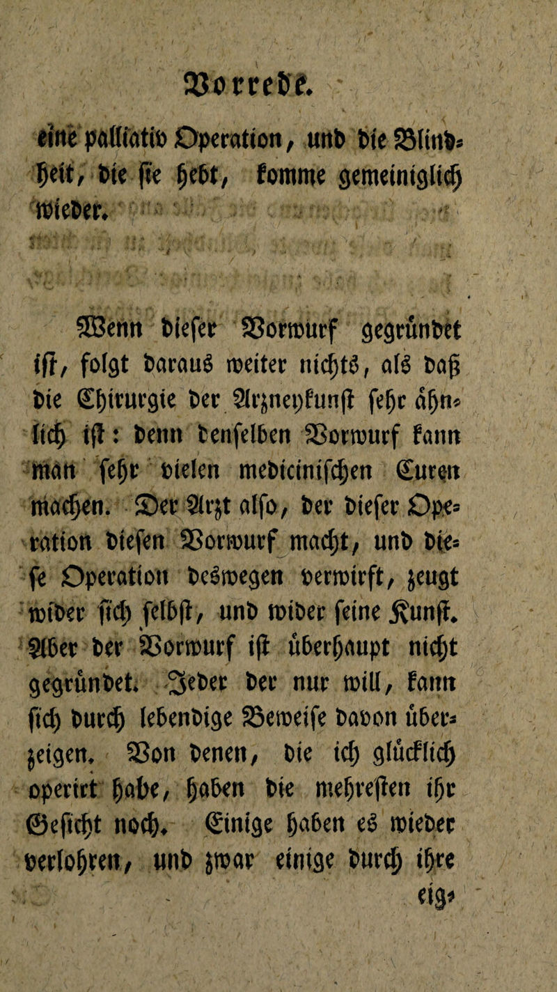 23om&e. ; eilte palliatio Operation, unb bie S3linb« fy\t, bte fee fomme gemeiniglich wieber. ■mMwV Itf** | . i * f . f * j v • j • , • . ' ^ \v ' ; „ . ^ 3Senn biefer SSorroUrf gegrunbet ift/ folst barauS roctter nic^tö, als bafi bie Sljinu’gie ber 9lfjnct;fun(i feljcdhn» lic^i ift: betttt fcenfelben SBorrourf bann man fehr oielen mebicinifchen (Euren machen, ©er Slrjt alfo, ber biefer Ope= ration btefen 33orrourf macfjt, unb bie= fe Operation bcSioegen perroirft, jeugt tptber fiel) (el5|l, unb tbiber feine &'un(t. Slber ber Sßorrourf ifi überhaupt nicht gegrunbet. Seber ber nur will/ fattit ftcf> burch febenbige SSeweife bapon über^ jeigen, Sßon benen, bie icf) glücklich operirt habe, haben bie mehreren ifjr ©eftc^t noch, (Einige haben eö tpteber Perioden, unb jroar einige burch ihre «3*