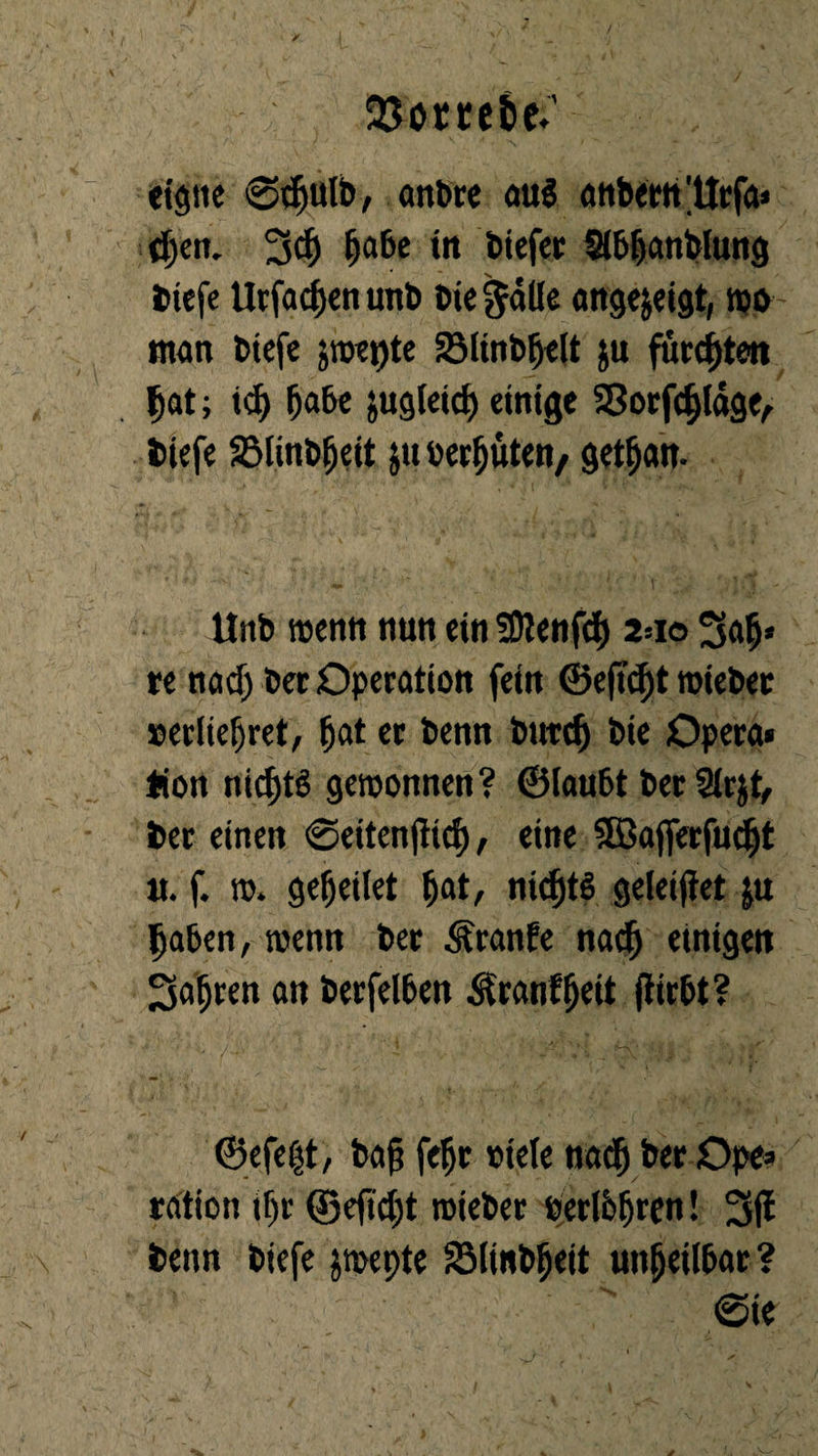 OJomtic;’ eigne @djulb, artbre au$ anbern 'Utfa» djen. 3d) Ijabe tn biefer Slbbanblung tiefe ürfadjenunb Die gälte angejetgt, wo man biefe jwepte Sölinb^elt ju fuccfjtett pat; iel) fjabe äugleid) einige 33otfcf)lage, tiefe SMinbfjeit $u behüten/ getfjan. Unb wenn nun ein SDienfcfy 2=10 Sfafi* re natf) bet Operation fein ©eftcfjt wieber »erliefet, batet benn butcb Die Opera* fiott nid)tö gewonnen? ©laubt ber 2lr$t, ter einen ©eitenjitcf), eine SBajferfucbt u. f. to. gebeilet fjat, nidjtö geleifiet ju haben, wenn ber Äranfe nach einigen fahren an berfelben Ärunfljett jftrbt? ©efeht, bafj fefr viele nadj ber Ope* ration Üjr ©efidjt wieber vetlbfren! 3fl tenn biefe jwepte SMinbbeit unheilbar? @ie  ' - V'v’ ' ' ’• ‘ <