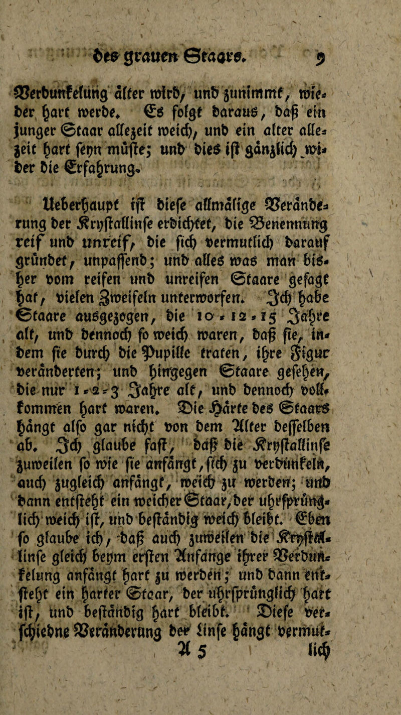 93erbunfefutig alter wirb, unb jummmf, wte* l>er §arf werbe» ©ö folgt baraus, baß ein junger ©taar allezeit weid), unb ein alter alle* Jett fjart fepn müße; unb bie$ tß gänjlid) wi* ber bie <£rfa§rung, tteberßaupf tß biefe affmdftge QSerdnbe- rung ber $rpßaflinfe erbttfßet, bie ^Benennung reif unb unreife bie ftd) t>ermutlid) barauf grunbef, unpaffenb; unb alles was man friö* f)er r>om reifen unb unreifen ©faare gefagt |af , triefen Swdfeln unterworfen» 3$ §abe ©faare ausgewogen, bie 10 *12 »15 %ä{)rt alt, unb bennodj fo weid) waren, baß ße, in* bem fte burd; bie Pupille traten, i£re $tgttr fcerdnberfen; unb hingegen ©faare gefe^en, bie nur 1 r2^3 ^a^re alt, unb bennod) tw8? fommen hart waren» 3)ie Jjidrfe bes Staats £dngt alfo gar mdjt bon bem 'Älter bejfelber* ab» %d) glaube faß, baß bie Ärpßafftnfe juwetfen fo wie fte anfdugf,ßd) ju berbimfeln, and) jugleid) anfdngf, meid; ju werben; unb bann entße^f ein weicher ©taar,ber ufjtfptung* fid) roeidjriß, unb feefldnbtat weidj bleibt« €bm fo glaube td), baß aud) wumdfen bte ^rpß#U iinfe gleid) bepm erßen Tfnfdnge t^rer 23erbim* felung anfdngt £arf ju werben; unb bann ettf* ßef^t ein harter ©fear, ber u^rfprunglicb fyatt iß, unb beßdribtg hart bfetbf» 5Diefe ber* fc^iebne SJerdnberang ber ftnfe hangt bermut* ' , 3*5 ' *i<$