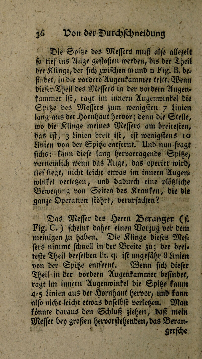 c 3C , l?on ber 2?uv(^fd>net6ung ©ie ©pife beö 9ftejferö mu§ nffo allezeit fo tief inö ^luge geflogen werben, bis ber $f)eif ber klinge, ber ftd) $wifd)en m unb n Fig. B. be« fnbet, in bie borbereTlugenfammer frift.©enn biefet* l§et( beö Sftejfefd in ber borbern klugen* fammer tfi, ragt im tnnern Tlugenroinfel bie ©pife beö €Dtefferö jum wenigiien 7 Knien lang auöber^ornfautferbor; benn bie ©Celle, wo bie klinge meines CEftefferS am breiteren, baö ifl, 3 Linien breit ifl, tjl wenigflenS 10 Knien bon ber ©ptfe entfernt. Unb nun fragt ftd)S: tann btefe lang ferborragenbe ©pife, tief liegt, nid)C leicht etwas im tnnern klugen* winfel beriefen, unb baburcb eine plof liebe Bewegung bon ©eiten bes Traufen, bie bie ganje Operation jlofrt, berurfad)eu? ©as SKejfer bes $emt 23erattger (f* Fig/C.) fd)eint bafer einen 93or$ugbor bem meinigen ju faben* ©ie klinge btefeS 9Ref* fers nimmt fd)nell in ber 93reite ju; ber bret* tejle ‘Sfeil berfelben üt. q. ijl ungefähr 8 Knien bon ber ©pife entfernt. ©enn ftd) biefer ^fetl tn ber borbern Kugenfammer befnbet, ragt im innern ‘Mugenminfel bie ©pife fautn 4*5 Knien aus ber $orrtf aut ferbor, unb fann nlfo nicht leicht eftbas bafelbjt beriefen* SOtan konnte barauS ben ©d)lu| jiefen, baft mein SKeffer bep großen ferborjiefenben/bas SSeran* ' gerfdje