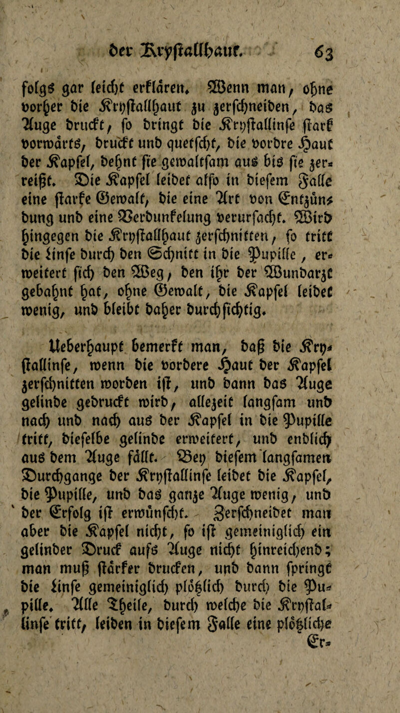 v 1 \ ber 1\vyfiat(h>aut 63 fo(gS gar fetcf)C erftdren* 3Benn man, ofjne Dorier bie $ri)pal(l)aut $u jerfchneiben, bas Ttugc örticff / fo bringt bic Ärppaltinfe flarf borwares, brucft unb quetfc&f, bie borbre ^)auC ber Äapfef, be^nt fic gewalejam aus bts jie $er* reif#. Die Äapfel reibet affo in btefem Saite eine flarfe ©ewale, bie eine *2Crt bon ©ne$ün* bung unb eine Sßerbunfelung berurfadje. 5Birb hingegen bie Ärpfiaüßauf ^erfchniecen, fo tritt bie (tnfc burd) ben @d)niee in bie ^uptUe, er« meitert ficf> ben 2öeg, ben i^r ber 5Bunbar$C gebahnt £ae, o£ne ©ewale, bie Zapfet (eibet wenig, unb bleibe ba£er burchficheig. Ueber^aupe bemerfe inan, baß bie .S'rp* paütnfe, wenn bie borbere Jjjaue ber ^apfel $erfd)nieeen worben ip, unb bann bas 2(uge gelinbe gebrucfe wirb, aüejeit (angfam unb nad) unb nach aus ber Äapfel in bie 9>upi((c triee, biefelbe gelinbe erweieere, unb enbitcf? aus bem 2fuge fdlfe. $3ep biefem (angfamen Durchgänge ber Ärppattinfe (eibee bie Äapfef, bie ^Pupille, unb bas ganje Tfuge wenig, unb ' ber ©rfolg ip erwunfdje. - gerph^teee mau aber bie $apfel nicht, fo ip gemetniglid) ein getinber Drudr aufs linge nid>e ßtnretd)enb; man muß pdrfer brucfen, unb bann fpringt bie (infe gemetniglid) pI6|Iid) burd) bie ^u* pitte* Tiik $f)eile, burd) weiche bie jfrppab* Unfe triee, (eiben in btefem Saite eine pl6§Itd)e ©r*