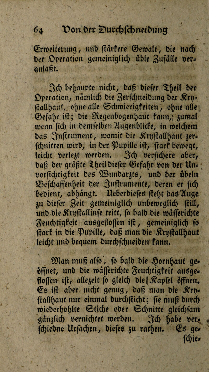 Erweiterung, unb jldrfere ©ewalt, bie nad) ber Operation gemetniglid) ub(e 3ufaUe rer* anlaßt* %d) behaupte nid)t, baß biefer $fjeil ber Operation; ndmltd) bte 3erfd)neibung ber Ärp* ftalllpauf, of)ne alle ©cbwierigfeiten, o^ne alle ©efa^r iß; bie 9\egenbogenl)aut bann,’ jumal trenn ftd) in bemfelben ^lugenblicfe, in welchem baß ^nflrument, womit bie ^rp^laübtauc $er* fcbnttten wirb, in ber ^Pupille tfi, ßarf bewegt, leid)t berieft werben* ^d) rerftcbere aber, baß ber größte 'S.heil biefer ©efafjr bon ber Un* borftcbftgfeit beß 5Bunbar$tß, unb ber Übeln £3efd)ajfenl)ett ber ^nffrumente, beren er ftd) bebtenf, abl)dngf* Ueberbiefeß ßef)t baß 2(uge ju biefer 3?d gemeinigltd) unbeweglich (litt/ unb bie^rpjlallinfe tritt, fo halb bie wdfjerid)te ^eucbtigfett außgeßoffen iß, gemeintgltcb fo flat! in bie Pupille, baß man bie jfrpßallhaut y leid)t unb bequem burcbfd)netbetr fann* SHanmußalfo, fo halb bte Jpornhaut ge* öffnet, unb bie wdjferidße geud)ttgfeit außge¬ floffen ifl; allezeit fo gleich bie | .S'apfel offnen» Eß iß aber nid)t genug, baß man bie $rp* ßallf)aut nur einmal burd)ßid)t; fte muß burd) wieberboblte ©tid)e ober ©dritte gleicbfatn gdnjlid) rernicbtet werben* f?abe t)Cl> fcbiebne Urfacben, biefeß ju ratzen* Eß ge*