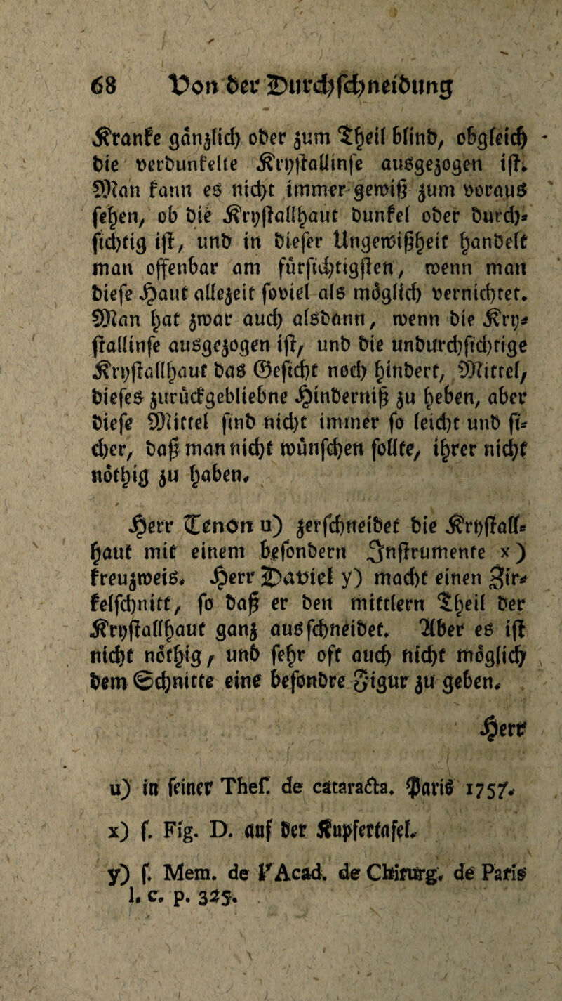 ^ranfc gdnwlid) ober wum $heil bftnb, obgleich - bie rerbunfelle &ri;|?aUmfe ausgewogen tfh SRqh fann es nid>t immer gemiff jum voraus fe^en, ob Die jfrpßafl^aüt bunfel ober burd)* fiebrig ijl, unb in biefer Ungettfif^eif ^anbelt man offenbar am fürfidjtigflett, roenn man biefe $aut allezeit fooiel als mdglid) rernicbtet. Sftan £at wrnai* aud) aisbann, wenn bie .fört)* flallinfe ausgewogen tjl, unb bie unbtfrd)fid)fige $r*)flallf)üuf bas @efid)t noch f)inbert, Mittel, biefeS wurüd-gebliebne Jpwbernijj wn heben, aber biefe Niftel fmb nid)t immer fo (eid)C unb ft* d)er, baj? man nicht roünfcbett feilte, ihrer nicht ndthig wu &a&en* $err Zenön u) jerfchfteiöet bie $rt)fia[(* haut mit einem hefonbern ^nftrumenfe x) freujroeis, Jperr j)atriel y) mad)t einen $ir* felfdjnitt/ fo baf? er ben mtftlern ^h^ ^er Ärpftaß^auf ganw ausfcbneibet. Tiber es iff nicht notfjig, unb fe£r oft auch ffidgtidb x bem Schnitte eine befonbre 5igw jti geben, $ertr / u) in feiner Thef de cätara&a. $ari$ 175/, x) f. Fig. D. auf ©er Jfupfertafef, y) f. Mem. de lrAcaä. de Chirurg, de Paris 1. c. p. 3^5.