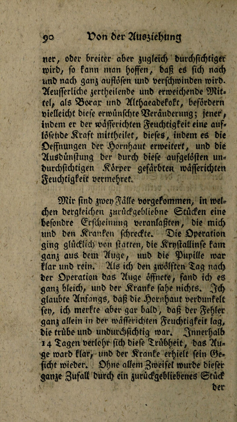 jq t>on 6er 2fus$tel?ung uer, ober Breiter aber jugleid) burd)ftd)ftget tpirby fo farm man Reffen A bag es ftd) nach unb nad> gan$ auflofen unb berfd)minben mirb. 2(eufferüd}e $ertf)eilenbe unb ermeid)enbe 9J?it* tel,. als 35war unb 'Xltbaeabefoft, beforbern btetfeid)f bie|e ermunfd)te3$erdttberung; jener , inbem er ber mdjferid)ten geucbtigfeit eine auf* fdfehbr^rafe mi:ttf)eilefA btefes, tnbent es bie Oeffnungen ber Jpornfwuf ermeiterf, unb bte 2lu$bünjfung ber burd) biefe aufgelojfen un* burd)fid)rigen .Körper gefärbten mdffertd)ten §eud)ttgfeit permebret SSttir ftnb $mep$d(fe Porgefommen, in mek d)en bergfeid)en $mücfgebliebne ©tucfen eine befonbre (Jrfebeinring peranfaßten, bie mich unb ben Äranfen fcbrecfte. ©te Operation ging glucffid) rcn ff affen, bte .förpftaHinfe fam ganj aus bem ?fuge , unb bie $wpWe mar flar unb rein; 2(ls td) ben zwölften $ag nach ber Operation bas Ttuge öffnete, fanb id) es gan$ bletd), unb ber Äranfe faf)e nichts. glaubte Tfnfangö, baf? bie Jporn|auf berbunfelt fep, ich» merfte aber gar halb, bag ber Seifer ganj allein in ber mdfferid)ten geudjfigfeit lag, bie trübe unb unburd>ftd)ftg mar. innerhalb 14 $agen Perlef)r ftd> biefe Trübheit, bas ‘Hu* ge marb flar, unb ber Traufe erhielt fein ©e* ftd)f mieber. Ofme allem Steifet mürbe biefer ganje gufatt burcb ein jurucfgebfiebeneS ©fücf 'v- ' -  ''' ber