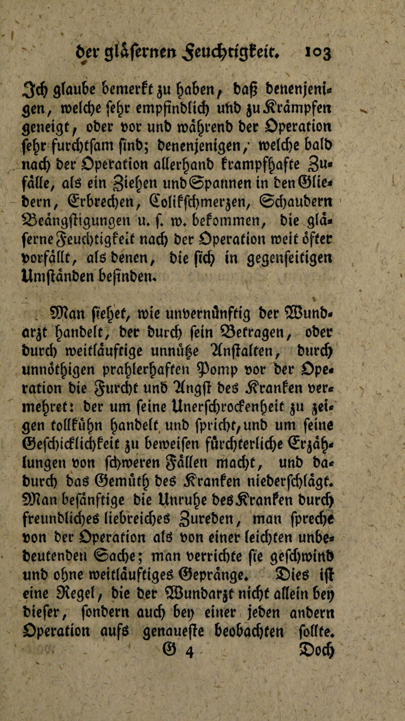 3d) glaube bemerff$u höben, baß benenjent- gen, welche [ehr empfinblid) unb juÄrdmpfett geneigt; ober vor unb wdhrenb ber Operation fe^r furd)tfam finb; benenjenigen/ welche halb nach &er Operation aderhanb frttmpfhafte 3U* fade, als ein Sieben unb Spannen in ben©lie- bern, Erbrechen, ©oltffchmezen, ©djaubern 25edng|Ttgungen u, f. w* befommen, bie gld* ferne5eud)ttgfeit nach öer Operation weit öfter Vorfälle, alsbenen, bte ftd) in gegenfeifigen Itmßdnben befinbetu ^ r v > K s i- . Sftan flehet, wie unvernünftig ber ©unb- ar^t hanbelt, ber burd) fein betragen, ober burd) weitfduftige unnü|e Änjialfen, burd) unnötigen pra^ler^affcn ^Pomp vor ber Ope¬ ration bie furcht unb Tlngfl bes j?ranfen ver¬ mehret: ber um feine Unerfdjrocfenheif $u jet- gen todfühn f>anbelt unb fpricht/Unb um feine ©efd)icflid)feit ju beweifen fürchterliche ©Zah¬ lungen von fd>weren Sddett mad)t, unb ba- burch bas ©emüth bes ^ranfen nieberfchldgf. 5Wan befanfttge bie Unruhe beSÄranfen burd) freunblicheö liebreiches Streben, man fpreche von ber Operation als von einer leichten unbe* beutenben ©ache; man verrichte fte gefdjwinb unb ohne weitläufiges ©eprdnge* ©ies i(l eine Siegel, bie ber ©unbarjf nicht adein bet) biefer, fonbern aud) bet) einer jeben anbern Operation aufs genauere beobadjfen fodte* © 4 SDoch