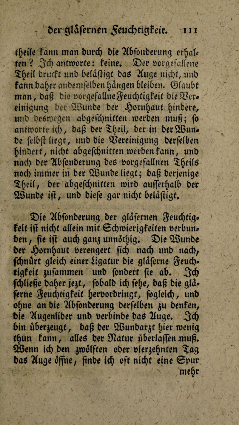 I feer gl&fetrnett ett* m tljeile fann man burd) bie 2lbfonberung erhal¬ ten ? 3$ antworte: feine* ©er borgefallene $heil brucft «nb befähigt ba$ 2luge nid)f, imb fann baljer anbemfelben fangen bleiben. ©laubC man, baß bie botgefallne§eud)tigfeit bie Ber¬ einigung ber SBunbe ber J£)ornf)aut habere, «nb belegen abgefdjnitten werben muß; fo antworte id), baß ber Xfjeil, ber in berSSBtm- be felbjHtegt, «nb bie Bereinigung berfelben hinbett, nid)t abgefd)nttfen werben fann, «nb nad) ber Tibfonberung bes borgefallrien ^etls nod) immer in ber 5B«nbe liegt; baß berjenige ^etl, ber abgefd)niften wirb außerhalb ber SSunbe iß, «nb biefe gar nid)t beldßigf* ©ie ?(bfonberwng ber gldfernen 3endjftg- feit iß nid)t allein mit ©djwierigfetten berbun- ben , fie iß aud) gan$ unnötig* ©ie Söunbe feer Jpornfjaut verengert fid) nad) «nb nad), fdjnurf gieid) einer iigatur bie gldferne geucf)» tigfeit jufammen «nb fonbert fie ab* 3<J> fdßieße bafjer je$f, fobaib id) fe^e, baß bie gld¬ ferne 5e«d)tigfeit herborbringt, fogleid), «nb ofjne an bie 2(bfonberung berfelben $u benfen, feie Tlugenliber «nb berbinbe ba$ 2f«ge* 3d) bin überzeugt, baß ber SBunbarjf £ier wenig fl)un fann, alles ber 9]atur uberlaffen.muß* QBenn td) ben zwölften ober bier$e£nfen Sag fea$ 2fuge offne, ßnbe id) oft nid)t eine ©pur me£r