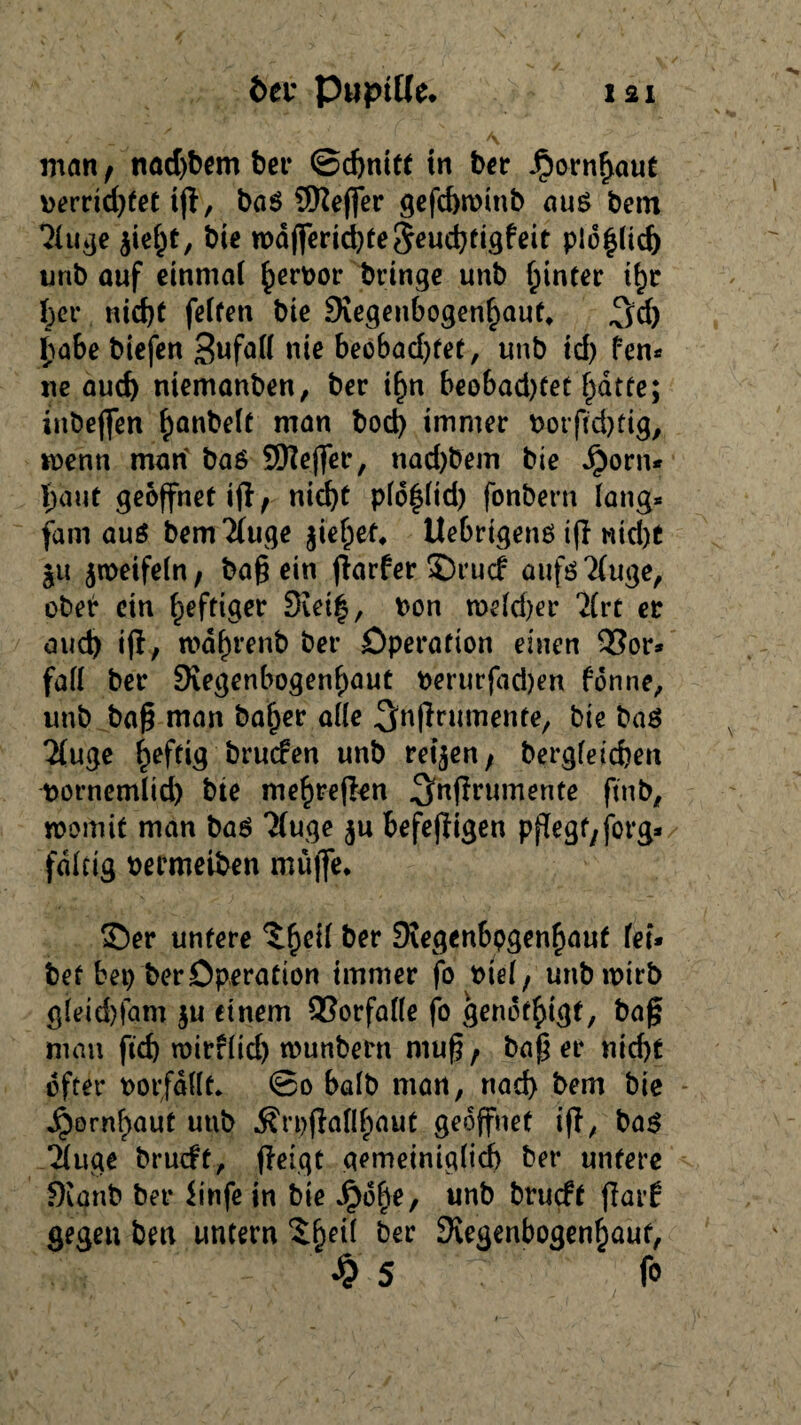 man, nadjbem ber ©chnitf tn bet- Jpornhaut perrid)fet ifi, baS SReffer gefchminb aus bem 21uge $ieht, bie mdfferid)teSeuchfigfeit plohlid) unb auf einmal §ert>or bringe unb hinter ihr bet* nid)t feiten bie Siegenbogenhauf* ^d) habe biefen Sufall nie beobad)fet, unb td) fen* ne auef) niemanben, ber i^n beobad)tet ^dtfe; inbejfen ^anbelf man bod) immer Potfid)fig, menn man bas SEftejfer, nad)bem bie Jjorn* baut geöffnet ifi; nicht plohlid) fonbern lang* fam aus bemTiuge jiehef, UebrtgenS ifi Nicht $u jmetfeln, ba§ ein fiarfer 35rucf aufs 2(uge, ober ein heftiger 3vet|, t>on meid)er 2(rt er auch ifi, mafn’enb per Operation einen 93or* fall ber SKegenbogenhaut oerurfadjen forme, unb ba§ man bafjer alle ^nfintmente, bie baS 21uge heftig bruefen unb retten; begleichen pornemlid) bte mehrefien ^nfirumente ftnb, momit man bas ?(uge $u befejiigen Ppegt/forg* faltig oermeiben muffe* 35er untere ber 9Jrgenbpgenhauf lei¬ bet bei) ber Operation immer fo Ptel; unb mirb gleid)fam $u einem Vorfälle fo gendthtgt, ba§ man fid) mirflid) munbern muß, ba$ er nid)t öfter oorfdllt* ©o halb man, nach bem bie j^ornhaut unb $rpfiaflhaut geöffnet ifi, baS 21uge brueft, fieigt gemeiniglich ber untere fKanb ber Jinfe in bie Jpo^e, unb brueft flarf gegeu bm untern ber Regenbogenhaut, •>? 5 f»