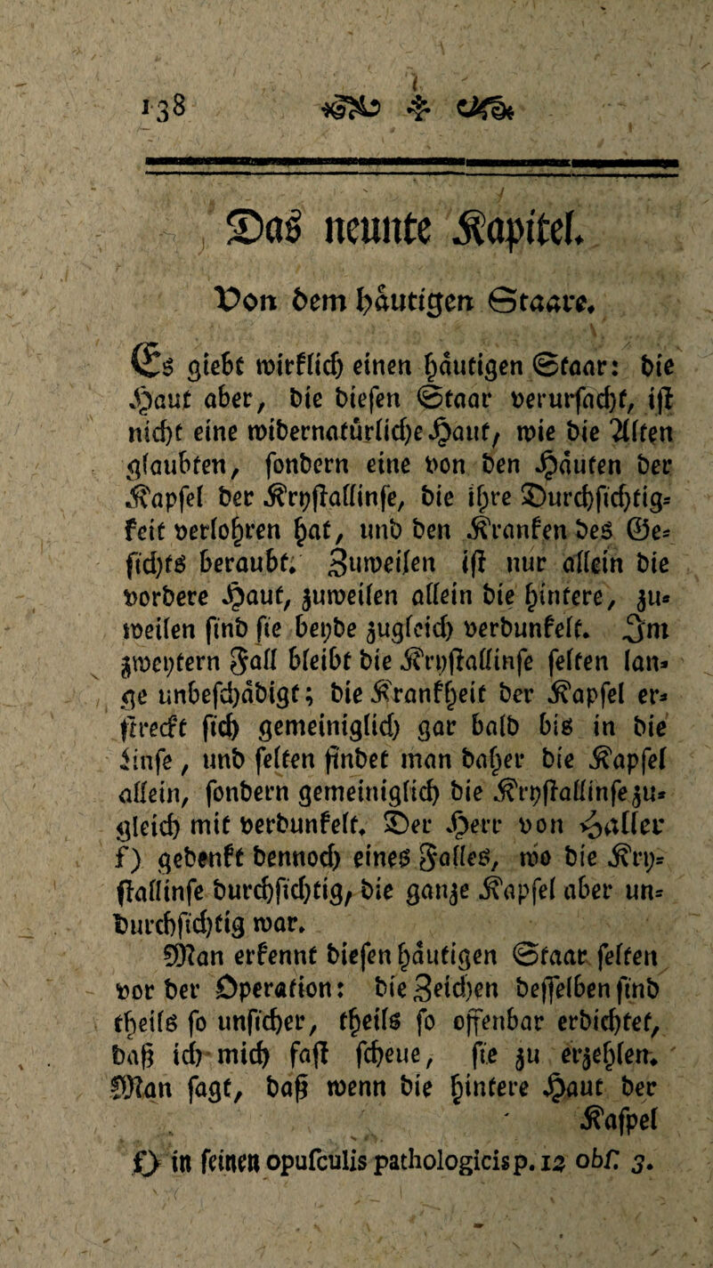 - S)a£ neunte $a#M. Von dem fyäuttgen Staate (Jg ßteSt wirffid) einen häutigen ©faar: t>fe Syenit aber, bie biefen ©faar berurfdd)f, ijl nid)f eine wibernatürfidje^auf, wie bie äfften gfaubfen, fonbern eine bon ben Raufen bei* ifapfef ber ÄrpfMinfe, bie ifjre Surd)fid)fig* feit berfofjren §at, unb ben jfranfenbes ©e* ftd)fg beraubt* Steifen tfl nur affein bie borbere Jjpauf, $un>ei(en affein bie Hintere, $u* weifen finb fie bet;be ^ugfeid) berbunfeff. 3-nt gwepfern bfeibf bie ^rpfkffmfe feffen lan* ge unbefdjdbigf; bieÄ>anf£eif ber .fi'apfel er* fivedt ftd) gemeinigfid) gar bafb big in bie iinfe , unb feffen jtnbet man baffer bie Äapfef affein, fonbern gemeinigfid) bie ^rpflaffinfe^u* gletcf) mif berbunfeff* Ser Jjjerr bon fallet* f) qebenff bennod) eineg§affeg, m bie jfrt;* (laflinfe burcbfidjfig, bie ganje jfapfef aber un* fcurd)fid)ftg war* QKan erfennf biefen häufigen ©faar feffen bor ber Operation: bie 3^d’)en beßefben finb freite fo unfidjer, ff)etfs fo offenbar erbid)fef, baf? idrmid) fafl fd)eue, fie 511 erdfern ®lan fagf, baß wenn bie £infere Jpaut ber ^afpef 0 in feinen opufculispathologicisp. 15 obf. 3*