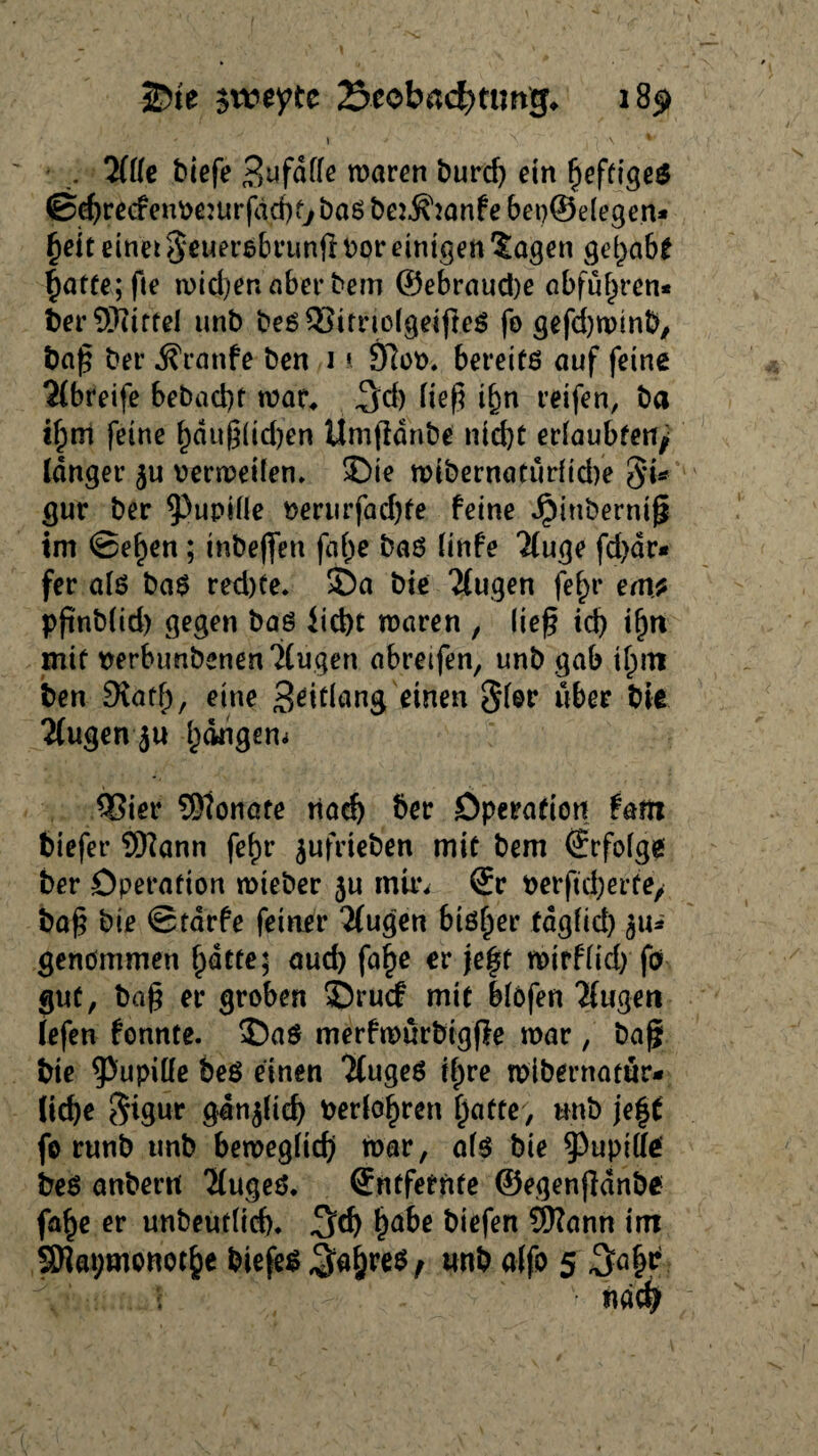 - \ * N \ . 2(lle tiefe Befalle waren burd) ein heftige* ©d)recfenve:ur(dd)t, baß be:$2anfe bet)©elegen* §ett einet geuersbrunji vor einigen 5agen gel>ab* hatte; fte mieten aber bem ©ebraud)e abfuf)ren* ber Spittel unb bes&irnclgeifres fo gefd)wmb, ba£ ber d?ranfe ben i * 9loo. bereits auf feine 21breife bebad)t war* .3d) ließ if)n reifen, ba if;m feine ^dug(id)en Umfldnbe nicht erlaubten/ langer ju verweilen» ©ie wibernaturlidfe 8’i* gur ber Pupille verurfad)te feine dpiubermg im ©e^en; tnbeffen falje bas linfe Tluge fd)dr* fer als baS red)te. 55a bie klugen fe^r em* pfmblid) gegen bas liebt waren , lieg id) ifjti mit verbunbenen?Cugen abretfen, unb gab ifrni ben SXath, eine Beitlang einen Slor über bie 2fugen 5u hängem COier 9)?onate tiad) ber Öperation fam tiefer Sftann fef)t* jufrieb'en mit bem (Erfolge ber öperation wieber 3U mir* ®r verftdjerfe, bö§ bie ©tarfe feiner 'Mugen bisher fdglid) 3«^ genommen hatte; aud) fa^e er je^t wirflid) fo gut, ba£ er groben 55rucf mit blofen Tfugeti fefen fonnte. 35aS merfwurbigffe war, baß bie Pupille beS einen TfugeS tfpre wibernarur- (id)e $igur ganjfid) verlogen hatte, unb je|t fe runb unb beweglich war, als bie ^upilfe bes anbertt 'MugeS. Entfernte ©egenfidnbe fa^e er unbeutlid). ha&ß biefen Sftann im 9Rat;monothe biefesSa&res, «nb 5 34?