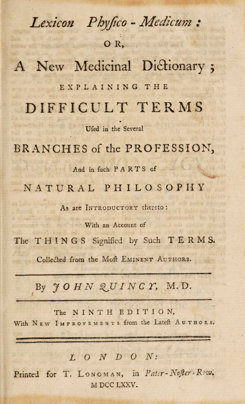 / Lexicon Phyfico - Medicum : o R, A New Medicinal Dictionary 5 EXPLAINING THE DIFFICULT TERMS Ufed in the Several • ! BRANCHES of the PROFESSION, And in fuch PARTS of NATURAL PHILOSOPHY As^ are Introductory thereto: With an Account of The THINGS Siornified bv Such TERMS. D •J Collected from the Molt Eminent Authors. By JOHN ^UINCr, M. D. The NINTH EDITION, With N E w Improvements from the Lateil Authors. LONDON: Printed for T. Longman, in PciScT” NoJicK-Ro‘z^^ M DCC LXXV.