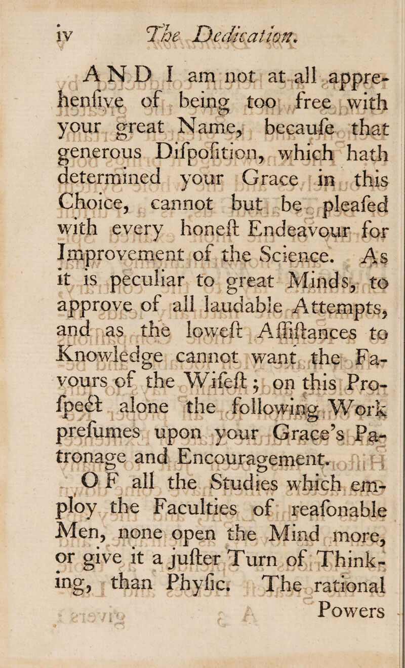 jy The Dedkation. \ AND, I am not at all appre- henfiye of beinor too free with your great Name^ becaufe, that generous Difpofition, which hath determined your Grace in this Choice, ^ cannot but bC; pleafed with every honeft Endeavour for IjTLprovement of the Science. As It IS peculiar to great Minds, to approve of all laudable Attempts, and ri,as the loweft Affiftances to Knowledge cannot want, the Fa- vours of the Wifeft ; on this Pro- ip^ , the , fblloMim Work prefumes upon^ your Grace’s Pa¬ tronage and Encouragement. . O F all the Studies which eni- ploy the Faculties of reafbnable Men, none open the Mind more, or give it a jufter Turn of Think¬ ing, than Phylic. The rational Powers -