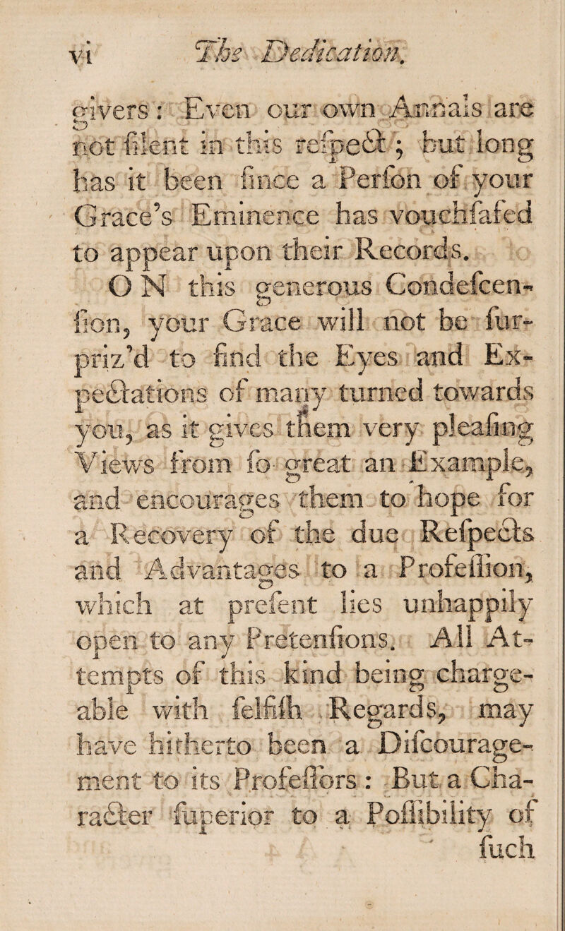 o-ivers : Even our own Annals are not filent in this refpeii ; but long has it been fince a Perfon of your Grace’s Eminence has vouchfafed to appear upon their Records. O N this generous Condefcen- lion, your Grace will not be mr- priz’d to find the Eyes and Ex- pediations of many turned towards you, as it gives-tfiem very pleafing Views from fo-^ great an ■Example, and encourages them to hope for ^ ^ ^ r'\ a Recovery of the due Reipecis and Advantages to a Profellion, which at prefeiit lies unhappily open to any Pretenfions. All At^ tempts of this kind being charge¬ able with felfiih .'Regards, may have hitherto been a Difcourage-. ment to its Profedbrs : But a Cha- radfer fuperior to a Pofiibiiity of fuch I