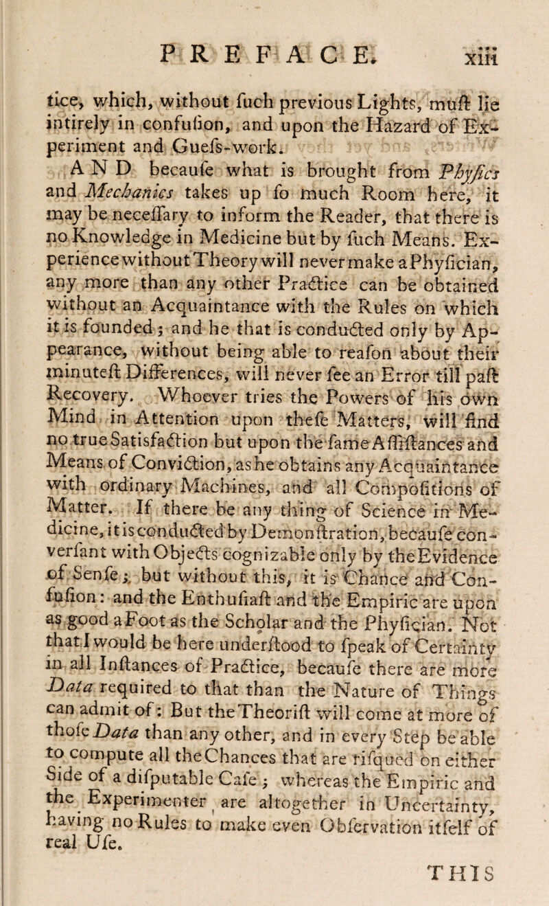 tice, which, without fuch previous Lights, muft lie intirely in confuhon, and upon the Hazard of Ex¬ periment and Guefs-work. AND becaufe what is brought from Fhyjics Mechanics takes up fo much Room here, it may be neceflary to inform the Reader, that there is no Knowledge in Medicine but by fuch Means. Ex¬ perience without Theory will never make aPhyfician, any more than any other Praftice can be obtained without an Acquaintance with the Rules on which it is founded 5 and he that is conduced only by Ap¬ pearance, without being able to reafon about their minuteft Differences, will never fee an Error till paft Recovery. Whoever tries the Powers of his own Mind in Attention upon tbefe Matters, will find no trueSatisfaftion but upon the fameAfBfiances and Means of Conviftion, ashe obtains any Acquaintance with ordinary Machines, and all Compofitions of Matter. If there be any thing of Science in Me¬ dicine, itiscondiK^ed by Demonftration, becaufe con- verfant withObjedls cognizable only by theEvidence of Senfe;, but without this, it is Chance and Con- fufion: and the Enthufiaft and the Empiric are upon as good aFoot as the Scholar and the Phydcian. Not that I would be here underftood to fpeak of Certainty in all Inftances of Pradice, becaufe there are more Bata required to that than the Nature of Things can admit of: But theTheorift will come at more of thok Bata than any other, and in every Step be able to compute all theChances that are fifqued on either Side of a difputable Cafe ; whereas the Empiric and the Experimenter are altogether in Uncertainty, having no Rules to make even Obfervation itfelf of THIS