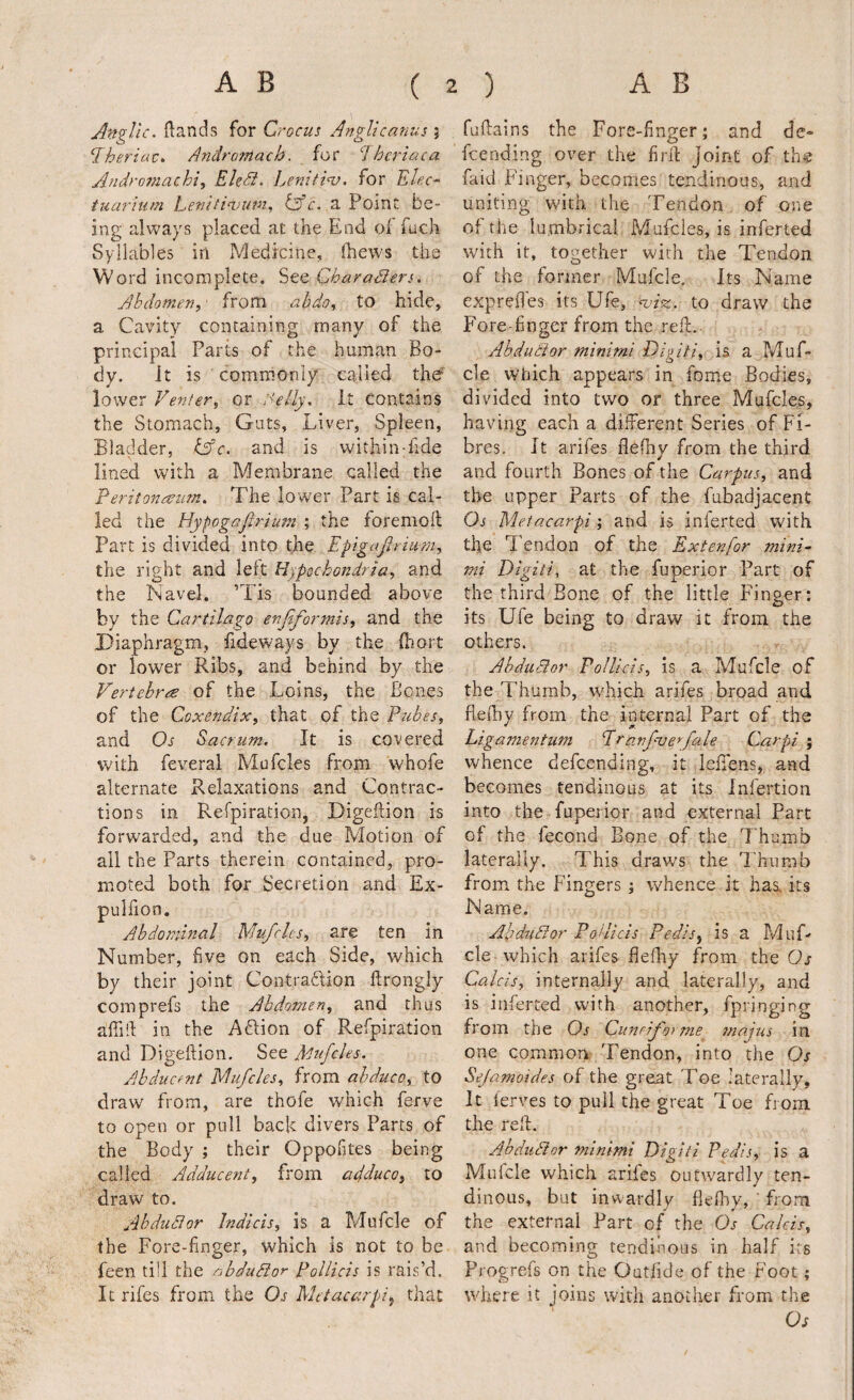 Anq^lic. (lands for Crocus Anglic anus \ Iheriuc^ Andromach. for Jhcriaca Andromachi, EUd. Eenifi^. for Elec^ tuarium Lenitinjutn^ tAc. d Point be¬ ing always placed at the End of fuch Syllables in Medicine, (hews the Word incomplete. See Charaders. Abdomen,- from ahdo, to hide, a Cavity containing many of the principal Parts of the human Bo¬ dy. it is commonly called thef lower Venter, or Aelly, it contains the Stomach, Guts, Liver, Spleen, Bladder, Cfc. and is within-fide lined with a Membrane called the Feritonce-iim, The lower Part is cal¬ led the Hypogafirtum ; the foremoft Part is divided into the Epigafirm?n, the right and left Hypochondria, and the Navel. ’Tis bounded above by the Cartilago enjiformis, and the I^iaphragm, fideways by the fbort or lower Ribs, and behind by the Vertebree of the Loins, the Bones of the Coxendix, that of the Pubes, and Os Sacrum. It is covered with feveral Mufcles from whofe alternate Relaxations and Contrac¬ tions in Refpiratioii, Digeflion is forwarded, and the due Motion of all the Parts therein contained, pro¬ moted both for Secretion and Ex- pulfion. Abdominal Mufcles, are ten in Number, five on each Side, which by their joint Contradion ftrongly comprefs the Abdomen, and thus affid in the Adion of Refpiration and Digeftion. See Mufcles. Abducent Mufcles, from ahduco, to draw from, are thofe which ferve to open or pull back divers Parts of the Body ; their Oppofites being called Adducent, from adduce, to draw to, Ahdudor Indicts, is a Mufcle of the Fore-finger, which is not to be feen till the abdudor Pollicis is rais’d. It rifes from the Os Metacarpi^ that fuflains the Fore-finger; and de- feending over the fird Joint of the faid B'lnger, becomes tendinous, and uniting with the Tendon of one of the iu.mbrical Mufcles, is inferted with it, together widi the Tendon of the former Mufcle. Its Name exprefies its Ufe, noiiz. to draw the Fore-finger from the red.- Abdudor minimi Digiti, is a Muf¬ cle which appears in fome Bodies, divided into two or three Mufcles, having each a different Series of Fi¬ bres. It arifes flefhy from the third and fourth Bones of the Carpus, and the upper Parts of the fubadjacent Os Metacarpi; and is inierted with the Tendon of the Extenfor mini¬ mi Digiti. at the fuperior Part of the third Bone of the little Finger: its Ufe being to draw it from the others. Ahdudor Pollicis, is a Mufcle of the Thumb, which arifes broad and flelby from the internal Part of the ^ 9. Liganientum Pravfveefale Carpi ; whence defeending, it lefiens, and becomes tendinous at its infertion into the fuperior and external Part of the fecond Bone of the Thumb laterally. This draws the Thumb from the Fingers ; whence it has. its Name. Apdiidor Pollicis Pedis, is a MuT cle which arifes flefhy from the Os Calcis, internally and laterally, and is inferted with another, fpringing from the Os Cuneifomie tnajus in one common Tendon, into the Os Sejamoides of the great Toe laterally. It lerves to pull the great Toe from the reft. Abdudor minimi Digiti Pedis, is a Mnfcle which arifes outwardly ten¬ dinous, but inwardly fleflyy, ' from the external Part of the Os Calcis, and becoming tendinous in half its Progrefs on the Oatfide of the Foot; where it joins with another from the Os