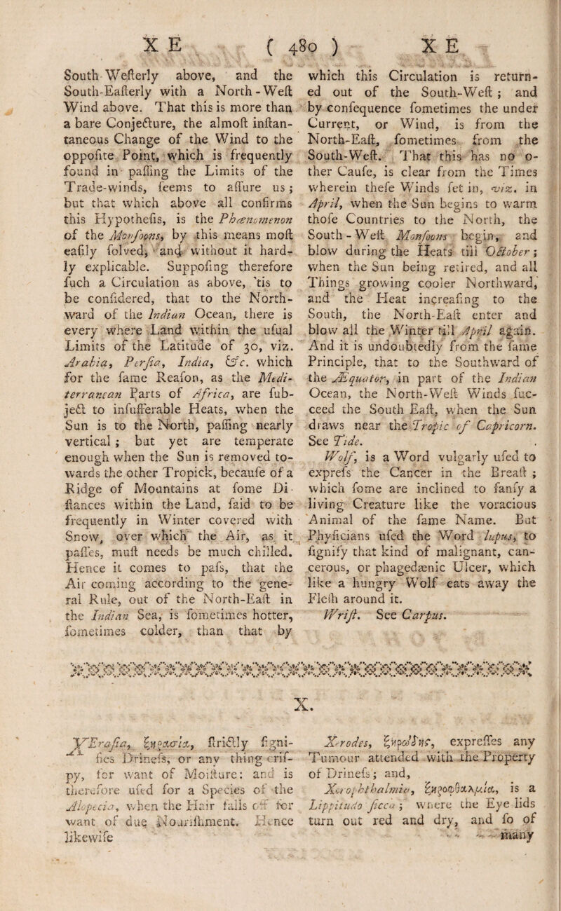 South Wefterly above, and the South-Eafterly with a North-Weft Wind above. That this is more than a bare Conjefture, the almoft inftan- taneous Change of the Wind to the oppofite Point, vyhich is frequently found in- paffmg the Limits of the Trade-winds, feems to affure us; but that which above all confirms this Hypothefis, is the Phenomenon of the Monfo^nsi by .this means moft eafily folved,'‘^an(|>W’ithout it hard¬ ly explicable. Suppofing therefore fuch a Circulation as above, 'tis to be confidered, that to the North¬ ward of the Indian Ocean, there is every where Land within the ufaal Limits of the Latitude of 30, viz. Afahia, Ptrjia^ India, ^c. which for the fame Reafon, as the Medi¬ terranean I^arts of Africa, are fub- jeft to infufFerable Heats, when the Sun is to the North, paffing nearly vertical; but yet are temperate enough when the Sun is removed to¬ wards the other Tropick, becaufe of a Ridge of Mountains at fome Di fiances within the Land, faid to be frequently in Winter covered with Snow, over which’ the Air, as. it_^ palles, mull needs be much chilled. Hence it comes to pafs, that the Air corning according to the gene¬ ral Rule, out of the North-Eaft in the Indian Sea, is fometimes hotter, fometimes colder, than that by which this Circulation is return¬ ed out of the South-Weft ; and r by confequence fometimes the under Current, or Wind, is from the North-Eaft, fometimes from the South-Weft. That this has no o- ther Caufe, is clear from the Times wherein thefe Winds fet in, njiz., in April, when the Sun begins to warm thofe Countries to the North, the South-WTft Monfoons begin, anft blow during the Heats till Ocioher; when the Sun being retired, and all Things growing cooler Northward, and the Heat increafing to the South, the North-Eaft enter and blow all the Wiprer till April again. And it is undoubtedly from the fame Principle, that to the Southward of the Equator, in part of the Indian Ocean, the North-Weft Winds fuc- ceed the South Eaft, when the Sun draws near ^^ Iropic of Capricorn. See Tide. Wolf, is a Word vulgarly ufed to exprefs the Cancer in the Breaft ; which fome are inclined to fanfy a living Creature like the voracious 'Animal of the fame Name. But Phyftcians ufed the Word lupus, to fignify that kind of malignant, can¬ cerous, or phageda^nic Ulcer, which like a hungry Wolf eats away the Plelh around it. Wrif. See Carpus. X. 'VErafia, ftridly fgni- ftes Drinefs, or any thing crif- py, for want of Moifture; and is therefore ufed for a Species of the Alopecia^ when the Hair fails off I'd* want of due NoanlLment. Htnce iikewife X^rodes, exprelTes any Tumour attended with-the Property of Drinefs; and. Xerophthalmia, is a Lippitudo ficca ; wnere the Eye lids turn out red and dry, and fo of • f many