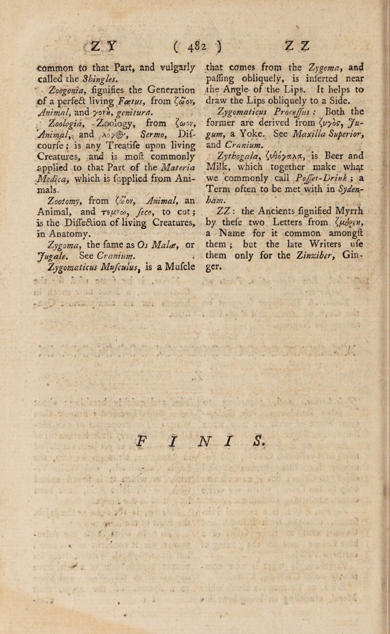 \ -Z Y ( 482 ') z z common to that Part, and vulgarly called the Shingles.  . Tioogonia, lignifies the Generation of a perfe£l living , from Animaly and ^ovi, genitura. ' Zoologia^ ^Xpology, from (caovy Anitnaly'^ zw^ ao>(^, S^nmoy Dif- courfe; is any Treatife upon living Creatures, and is moft commonly applied to that Part of the Materia ■Medica, which is fapplied from Ani¬ mals. Zootomy, from {coov. Animal, an Animal, and feco, to cut; is the DilTeflion of living Creatures, in Anatomy. Zygoma^ the fame as Os Males, or 'Jugale. See Cranium. Zygomaticus Mufculus^ is a Mufcle rv ‘ :• j «» tkV ^ C.«i t that comes from the Zygoma, and paffing obliquely, is inferted near the Angle of the Lips. It helps to draw the Lips obliquely to a Side. Zygomaticus Procejfus : Both the former are derived from (vyo^, Ju- gum, a Yoke.^^See Maxilla Superior, and Cranium. , Zythogala, ^uOop/ctAoc-, ds Beer and Milk, which together make what we comrnonly call .Pojfet-prink ; a Term often to be met with in Sydenr ham. ZZ: the Ancients lignified Myrrh - by thefe two Letters from a Name for it common amongft them; but the late Writers ufe them only for the Zinziber, Gin¬ ger. , - -s \ A r F I N I S, W