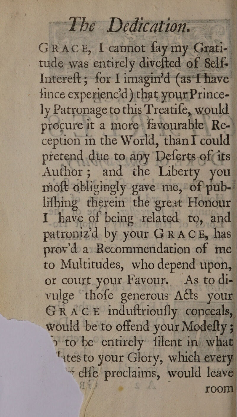 pies he Dedication ception in the World, thanI could) pretend due to. apy Oe lara off its | imoft ‘obligingly gave me, of pub- or court your Favour. As to di- _vulge thofe generous Acts your GRACE induftrioufly conceals, would be to offend your Modelty 5 q to’ be: entirely filent in. what “ates to your Glory, which every 4 ra gh proclaims, would leave. . . room!