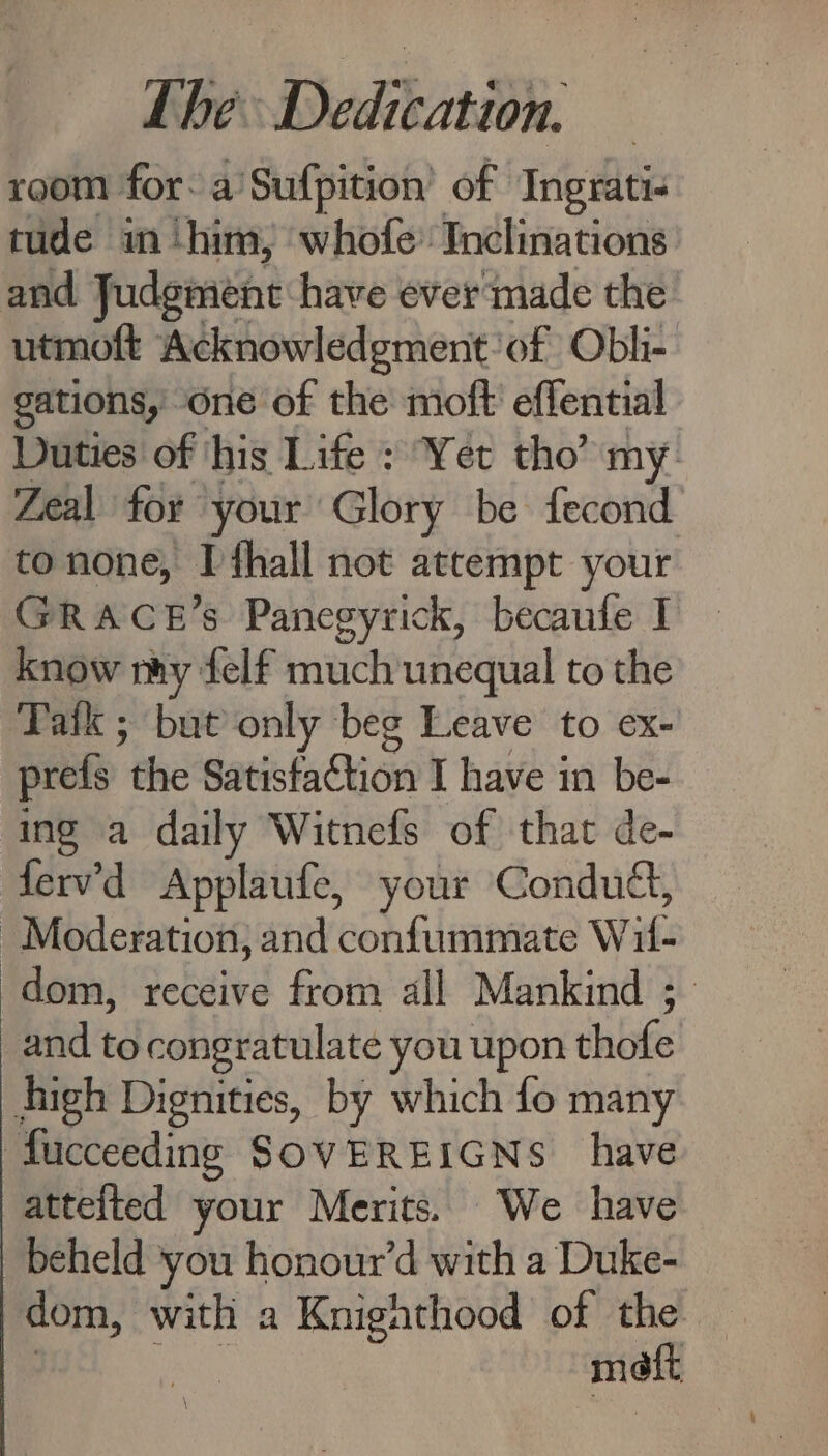 room for: a’Sufpition’ of Ingrati- tude im ‘him, whofe’ Inclinations and Judgment: have ever made the utmoft Acknowledgment: of Obli- gations, one of the moft effential Duties of ‘his Life : Yet tho” my. Zeal for your Glory be fecond tonone, Ifhall not attempt your GRACE’s Panegyrick, becaufe I know ny felf much unequal to the Taik ; but only beg Leave to ex- prefs the Satisfaction I have in be- ing a daily Witnefs of that de- fervd Applaufe, your Condud, Moderation, and confummate Wit- dom, Tektite’ from all Mankind ; and to congratulate you upon thofe high Dignities, by which fo many fucceeding SOVEREIGNS have attelted your Merits. We have beheld ‘you honour’d with a Duke- dom, with a Knighthood of the matt