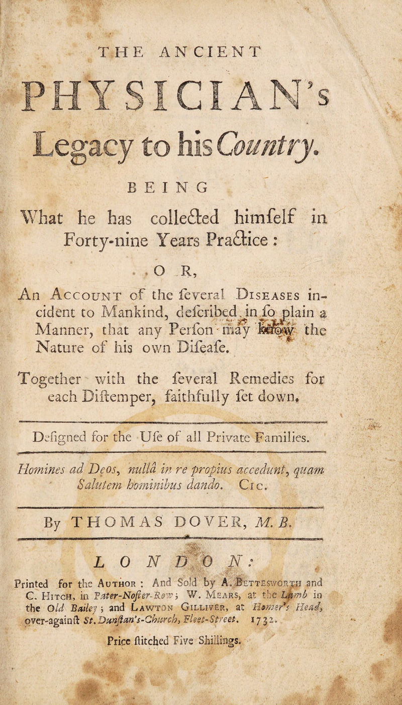 .es'acv BEING ^hat he has colleited himfelf in Forty-nine Years Pra£tice: O , R 5 An Account of the ieveral Diseases in¬ cident to Mankind, defcribed.inio plain a Manner^ that any Perfon''may the Nature of his own Together with the feveral Remedies for each Diftemper, faithfully fet down. Defi gned for the Ufe of all Private Families. Homines ad Deos^ mdla in re propius accedunt^ quam Sahitem hominibus dando. Cic. By THOMAS DOVER, M. B. N : LON ly Printed for the Author : And Sold by A.pETTEswdR:r.n and C. Hitch, in Fater-Nofier-Ro’y? i W. Msx'iRS, at the Lpmii io the Old Bmkj j and Lawton Gilliver, at lUm-er's Heads over-againil: S(.Dunflan's-Qhurch, Fissi-Styeei. 173^ Price flitebed Five Shillings.