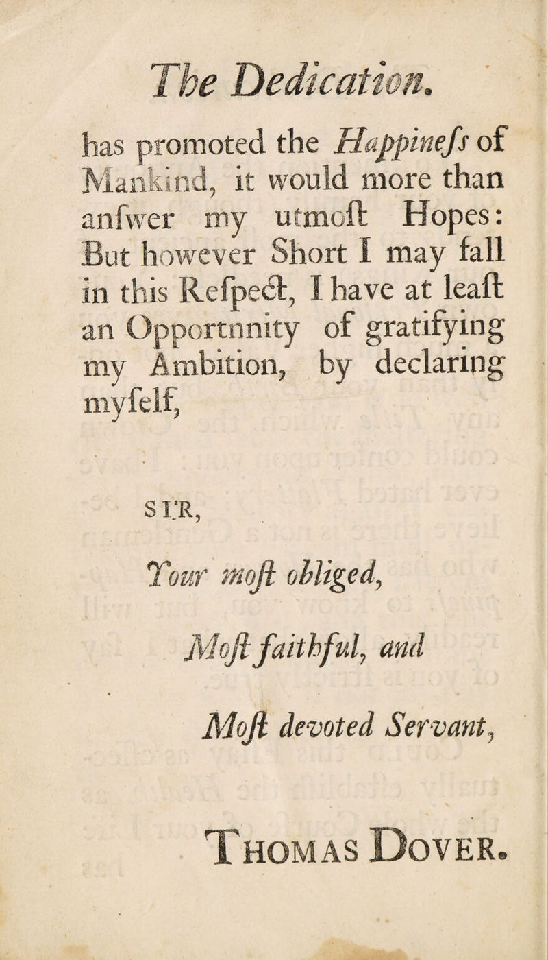 has promoted the Happinefs of Mankind, it would more than anfwer my utmoil: Hopes: But however Short I may fall in this Refpedt, I have at leaft an Opportunity of gratifyin my Ambition, by declarin myfelf, S I.'R, Tour Moji oMiged, Mofi faithful, and Moft devoted Servant, Thomas Dover, crq aq