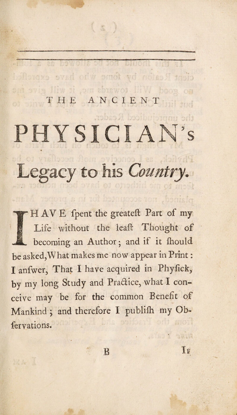 PHYSICIAN’S Legacy to his Country. IH AV E fpent the greateft Part of my Life without the icaft Thought of becoming an Author; and if it ftiould be asked,What makes me now appear in Print: I anfwer, That I have acquired in Phyfick, by my long Study and Praftice, what I con¬ ceive may be for the common Benefit of Mankind ^ and therefore I publifh my Ob- fervations. ••v B