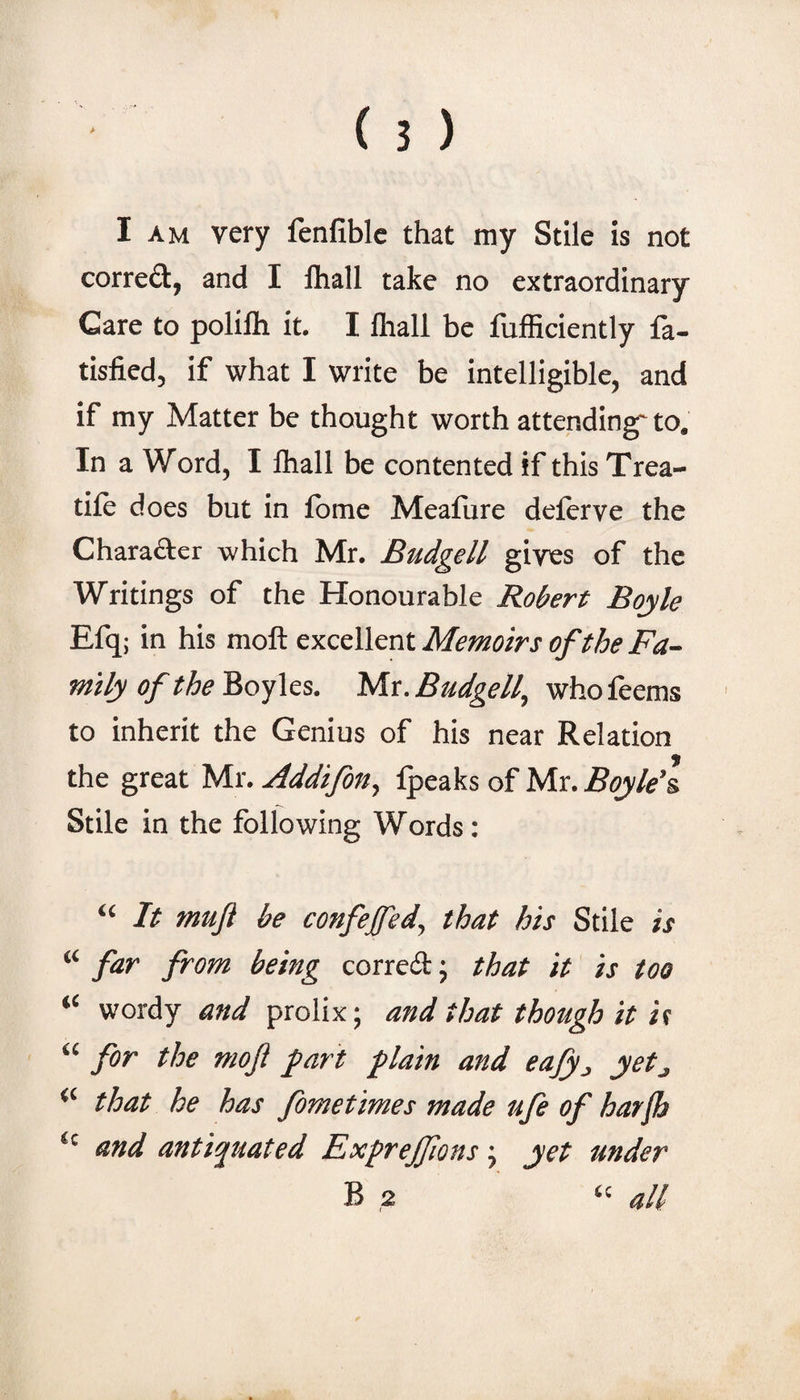 I AM very fenfiblc that my Stile is not corred, and I lhall take no extraordinary Care to polilh it. I lhall be fufficiently fa- tisfied, if what I write be intelligible, and if my Matter be thought worth attending-to. In a Word, I lhall be contented if this Trea¬ dle does but in Ibme Mealiire deferve the Charafter which Mr. Budgell gives of the Writings of the Honourable Robert Boyle Efq; in his moft excellent Memoirs of the Fa¬ mily of the Boyles. Mr. Budgell, who feems to inherit the Genius of his near Relation the great Mr. Addifon, Ipeaks of Mr. Boyle’s. Stile in the following Words: “ It muf be confeffed, that his Stile is “ far from being corred; that it is too “ wordy and prolix; and that though it is “ for the moft fart flain and eafy^, yetj “ that he has fometimes made ufe of harjh and antiquated Exfrejftons j yet under