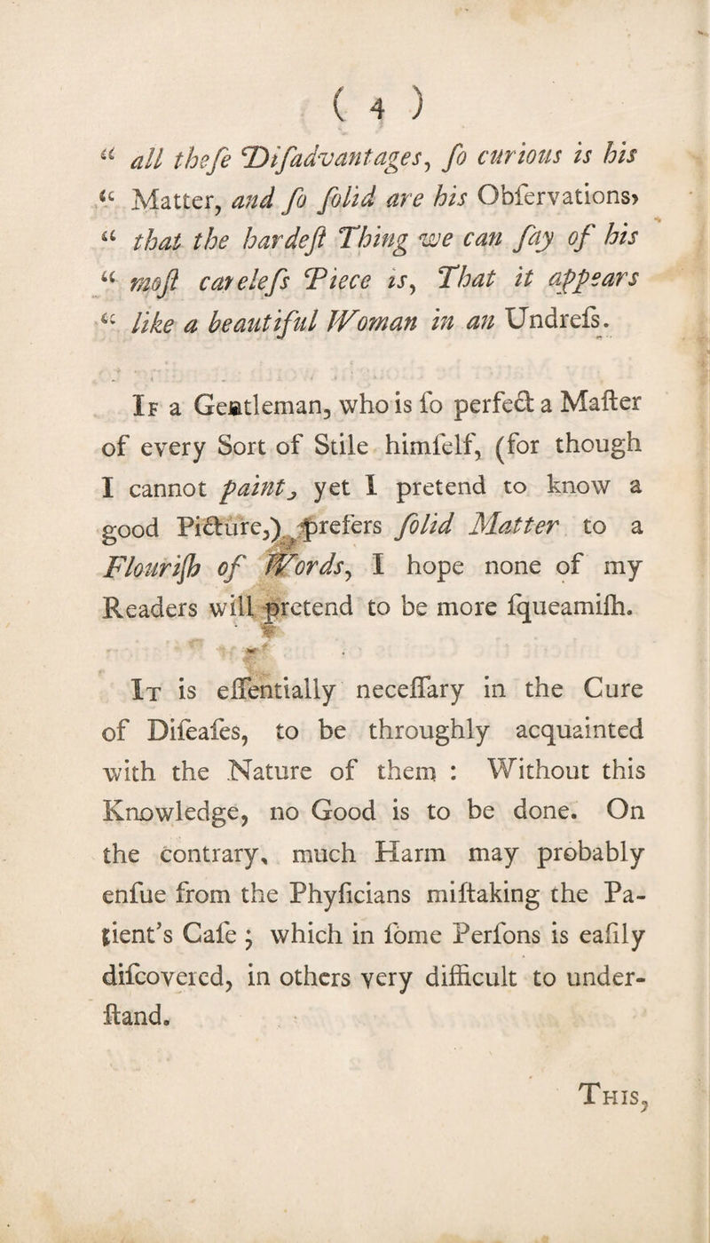 all thefe Difadvantages^ fo curiotis is his Matter, and fo [olid are his Obfervations&gt; that the hardeft Thing we can fay of his mo ft cat e lefts Tiece ts^ That it appears like a beautiful Woman in an Undrefs . Ira Geatleman, who is fo perfed a Mailer of every Sort of Stile himfelf, (for though I cannot faintj yet 1 pretend to know a good Pidure,)^jf)refers foUd Matter to a Flourijh of Words^ I hope none of my Readers will yrctend to be more fqueamilh. % m ' It is elTentially neceflary in the Cure of Dileafes, to be throughly acquainted with the Nature of them : Without this Knowledge, no Good is to be done. On the contrary, much Harm may probably enfue from the Phyficians miftaking the Pa¬ tient’s Cafe ; which in fbme Perfons is eafily difcoveicd, in others very difficult to under- ftand. This,