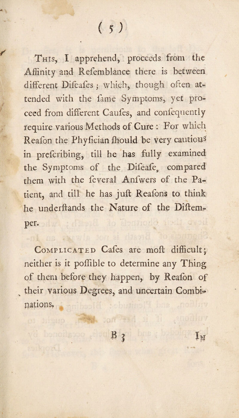 This, I apprehend, proceeds from the Affinity and Refemblance there is between different Difeafes ^ which, though often at« tended with the fame Symptoms, yet pro¬ ceed from different Caufes, and confeqiiently require various Methods of Cure : For which Reafon the Phyfician fhould be very cautious in preferibing, till he has fully examined the Symptoms of the Difeafc^ compared them with the feveral Anfwers of the Pa¬ tient, and till he has juft Reafons to think he underftands the Nature of th^ Diftcm- per. Complicated Cafes are moft difficult; neither is it poffible to determine any Thing of them before they happen, by Realbn of ^ their various Degrees, and uncertain Combi^^ nations? F I _ Im