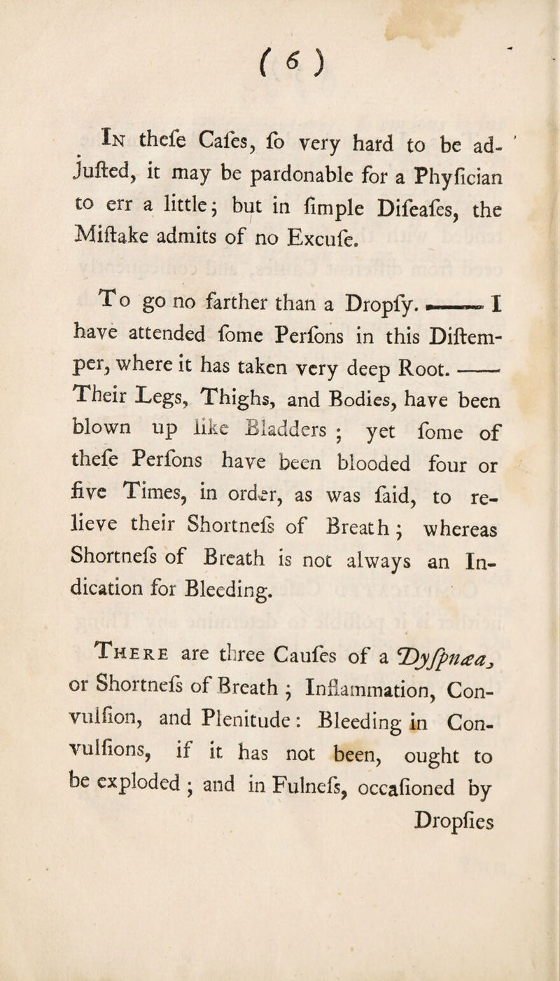 In thefe Cafes, fo very hard to be ad- ’ Juftcd, it may be pardonable for a Phyfician to err a little j but in fimple Difeafts, the Miftake admits of no Excufe. To go no farther than a Dropfy. --I have attended fbme Perfbns in this Diftem- per, where it has taken very deep Root.- Their Legs, Thighs, and Bodies, have been blown up like Bladders ; yet fome of thefe Perfbns have been blooded four or five Times, in ord^r, as was faid, to re¬ lieve their Shortnefs of Breath; whereas Shortnefs of Breath is not always an In¬ dication for Bleeding. There are three Caufes of a or Shortnefs of Breath j Inflammation, Con- vulfion, and Plenitude: Bleeding in Con- vulfions, if it has not been, ought to be exploded j and in Fulnefs, occafioned by Dropfies