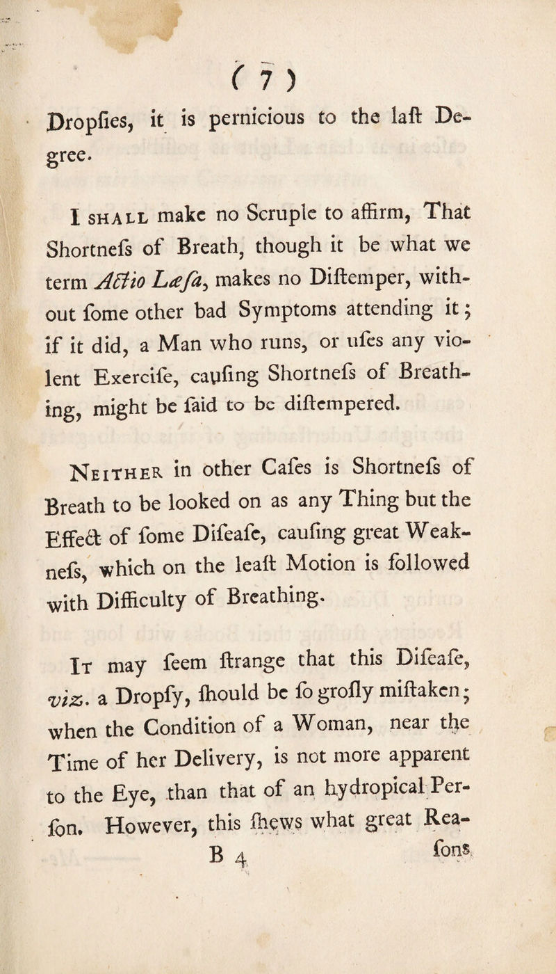 (1) Propfies, it is pernicious to the laft De- grce. I sHAtL make no Scruple to affirm, That Shortnefs of Breath, though it be what we term ABio Ltefa^ makes no Diftemper, with¬ out fome other bad Symptoms attending it; if it did, a Man who runs, or ufes any vio¬ lent Exercife, caufmg Shortnefs of Breath¬ ing, might be faid to be diftempered. Neither in other Cafes is Shortnefs of Breath to be looked on as any Thing but the Effett of fome Difeafc, caufmg great Weak- nefs, which on the leaft Motion is followed with Difficulty of Breathing. It may feem ftrange that this Difeafe, viz. a Dropfy, Ihould be fogrofly miftaken; when the Condition of a Woman, near the Time of her Delivery, is not more apparent to the Eye, than that of an hydropical Per- fon. However, this fhyws what great Rea-