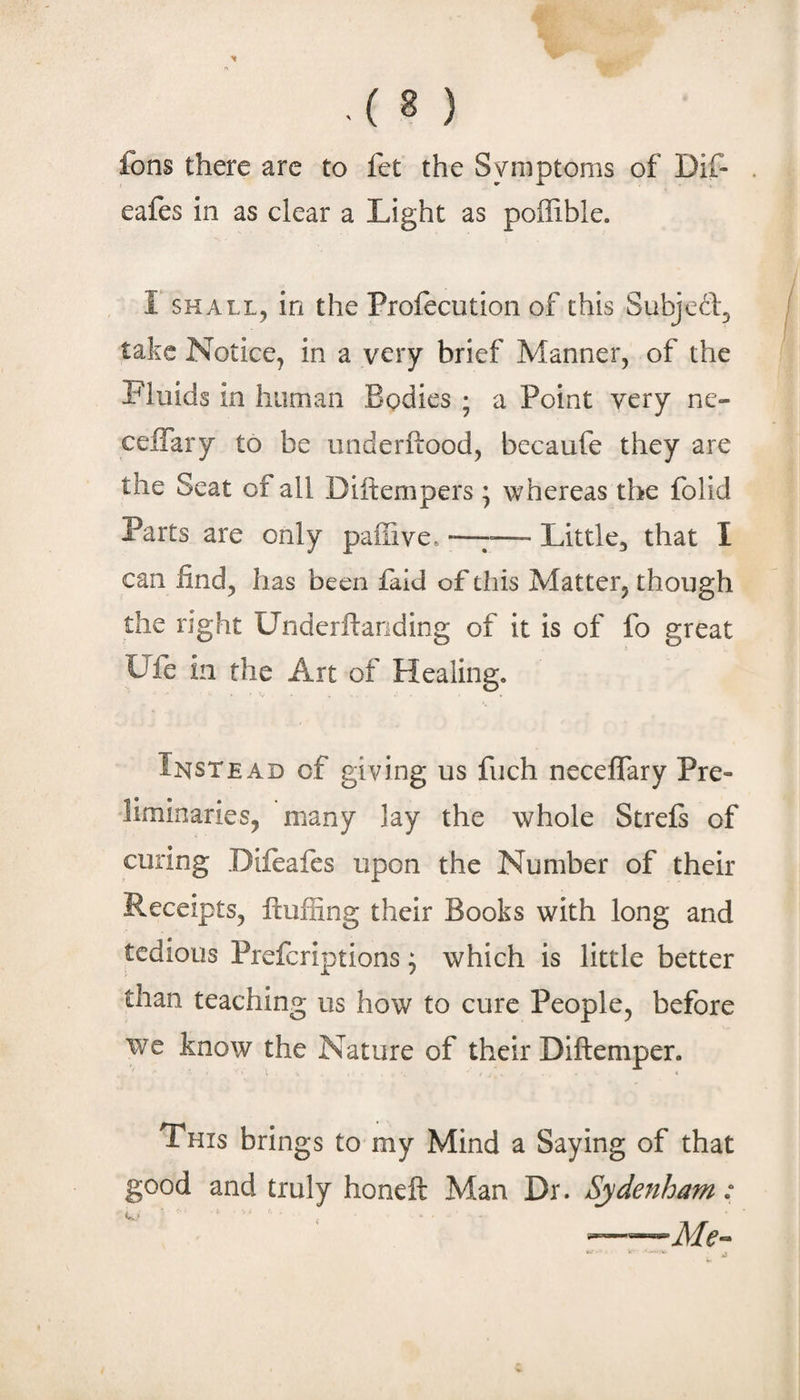 fons there arc to fet the Symptoms of Dif- eafes in as clear a Light as poffible. r SHALL, in the Profecution of this Subjed, take Notice, in a very brief Manner, of the Fluids in human Bodies ; a Point very ne- celTary to be iinderftood, becaufe they are the Seat of all Diftempers ; whereas the folid Parts are only paffive, •—7—- Little, that I can find, has been faid of this Matter, though the right Underftariding of it is of fo great Ufe in the Art of Healing. Instead of giving us fiich neceflary Pre¬ liminaries, many lay the whole Strefi of curing Difeaies upon the Number of their Receipts, fluffing their Books with long and tedious Preferiptions ^ which is little better than teaching us how to cure People, before we know the Nature of their Diftemper. This brings to my Mind a Saying of that good and truly honeft Man Dr. Sydenham: