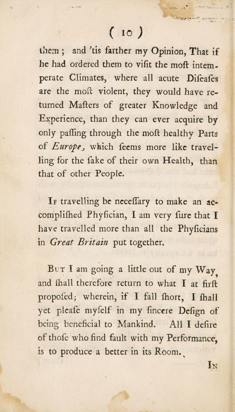 (10; them ; and tis farther my Opinion, That if he had ordered them to vifit the moft intern-, perate Climates, where all acute Difeafts are the moll violent, they would have re¬ turned Mailers of greater Knowledge and Experience, than they can ever acquire by only palling through the moll healthy Parts of Europej, which feems more like travel¬ ling for the fake of their own Health, than that of other People. If travelling be necelTary to make an ac- complilhed Phylician, I am very fure that I have travelled more than all the Phyficians in Great Britain put together. But T am going a little out of my Way and ihall therefore return to what I at lirll propofed; wherein, if I fall Ihort, I lhall yet plcafe myfelf in my lincere Defign of being beneficial to Mankind. All I defire of thofe who find fault with my Performance, is to produce a better in its Room. ^ In