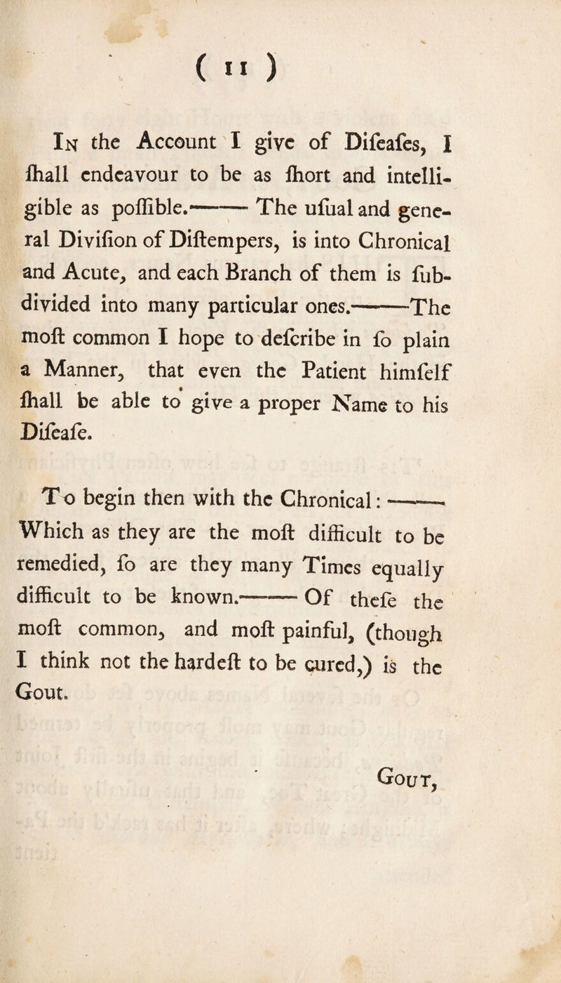 In the Account I give of Difeafes, I fliall endeavour to be as Ihort and intelli¬ gible as pofliblc.-The ufual and gene¬ ral Divifion of Diftempers, is into Chronical and Acute, and each Branch of them is fub- divided into many particular ones.-The moft common I hope to deferibe in fo plain a Manner, that even the Patient himfelf lhall be able to give a proper Name to his Difcafe. To begin then with the Chronical:-- Which as they are the moft difiicult to be remedied, fo are they many Times equally difficult to be known.—— Of thefe the moft common, and moft painful, (though I think not the hardeft to be aired,) is the Gout. Gout,