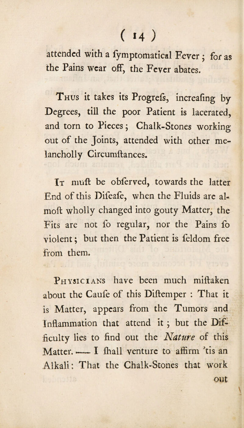 ( *4 ) attended with a fymptomatical Fever ; for as the Pains wear ofF, the Fever abates. Thus it takes its Progrefs, increafing by Degrees, till the poor Patient is lacerated, and torn to Pieces; Chalk-Stones working out of the Joints, attended with other me- lancholly Circumllances. It niuft be obferved, towards the latter End of this Difeafe, when the Fluids are ah moft wholly changed into gouty Mattery the Fits are not fo regular, nor the Pains fo violent; but then the Patient is feldom free from them. Physicians have been much miftaken about the Caufe of this Diftemper : That it is Matter, appears from the Tumors and Inflammation that attend it ; but the Dif¬ ficulty lies to find out the Nature of this Matter. — I Ihall venture to affirm '’tis an Alkali: That the Chalk-Stones that work out \