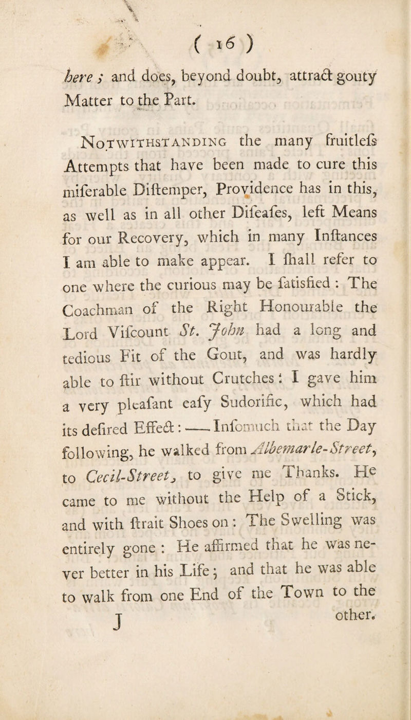 here ; and does, beyond doubt, attrad gouty Matter to the Part. Notwithstanding the many fruitlefi Attempts that have been made to cure this miferable Diftemper, Providence has in this, as well as in all other Difeafes, left Means for our Recovery, which in many Inftances I am able to mabe appear. I lliall refer to one where the curious may be fadsfied ; The Coachman of the Right Honourable the Lord Vifcount St. “John had a long and tedious Fit of the Gout, and was hardly able to ftir without Crutches I I gave him a very plcafant eafy Sudorific, which had its defired EfFed:-Infcmuch that the Day following, he walked iiom Albemarle-Street., to Cecil-Street, to give me Thanks. He 1 ciirnc to me without the Help of ^ Stick, and with ftrait Shoes on: The Swelling was entirely gone \ He affirmed that he was ne* ver better in his Life 5 and that he was able to walk from one End of the Town to the T other.