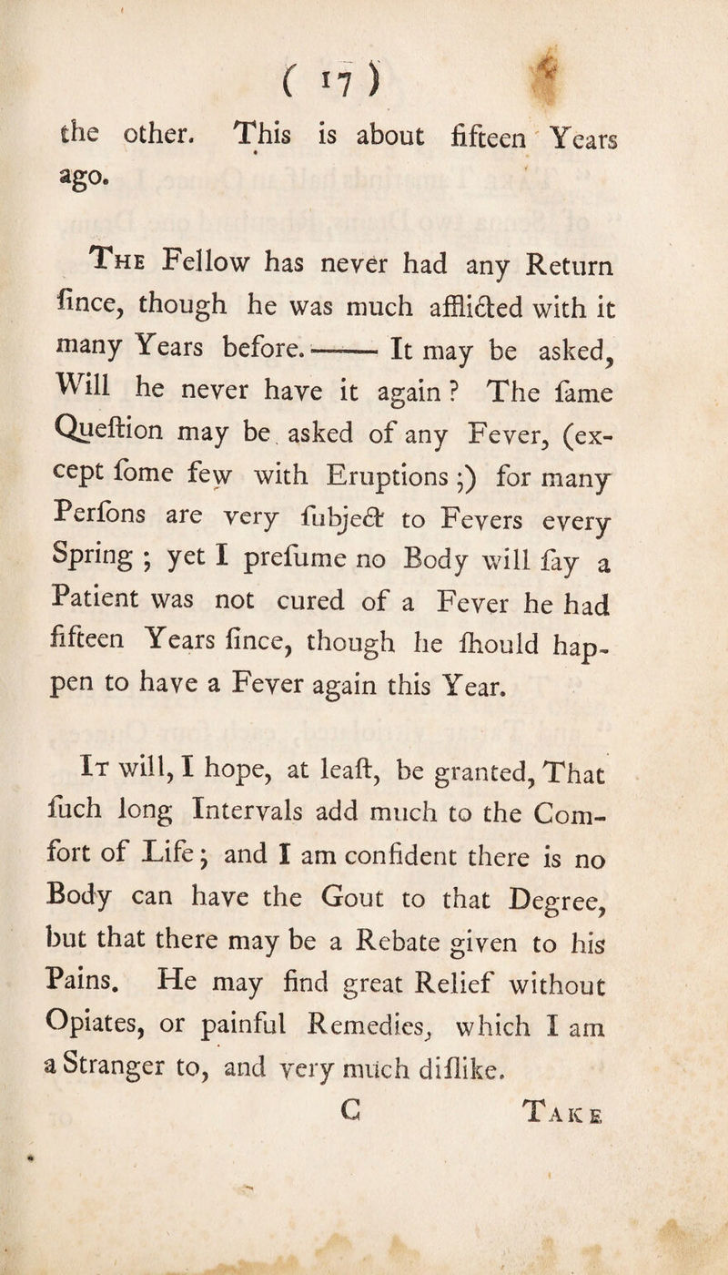 the other. This is about fifteen Years « ago. The Fellow has never had any Return fince, though he was much affli6i:ed with it many Years before.—— It may be asked^ Will he never have it again? The fame Queftion may be asked of any Fever^ (ex¬ cept fbme few with Eruptions ;) for many Perfbns are very {hhjeSi to Fevers every Spring ; yet I prefume no Body will fay a Patient was not cured of a Fever he had fifteen Years fince, though he Ihould hap^ pen to have a Fever again this Year. It will, I hope, at leaft, be granted, That fuch long Intervals add much to the Com¬ fort of Life y and I am confident there is no Body can have the Gout to that Degree, but that there may be a Rebate given to his Pains, He may find great Relief without Opiates, or painful Remedies, which I am a Stranger to, and very mvich diflike. C i AIC E