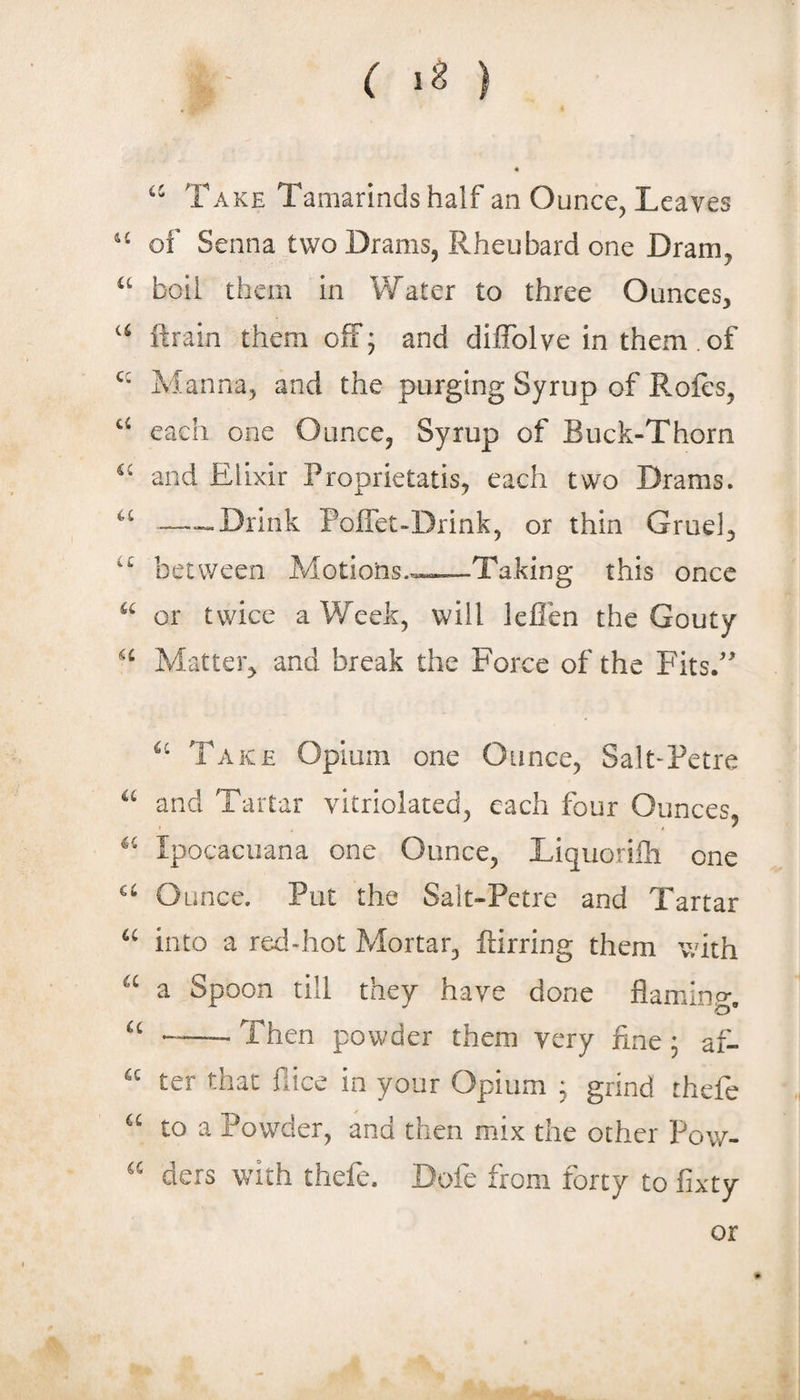 Take Tamarinds half an Ounce^ Leaves of Senna two Drams, Rheubard one Dram, boil them in Water to three Ounces, ftrain them off; and dilTolve in them . of Manna, and the purging Syrup of Rofes, each one Ounce, Syrup of Buck-Thorn and Elixir Proprietatis, each two Drams. --Drink Poffet-Drink, or thin Gruel, between Motions..^-.—Taking this once or twice a Week, will leflen the Gouty Matter, and break the Force of the Fits/ Take Opium one Ounce, Salt-Petre and Tartar vitriolated, each four Ounces, Ipocacuana one Ounce, Liquorifli one Ounce. Put the Salt-Petre and Tartar into a red-hot Mortar, ftirring them with a Spoon till they have done flamino*. “ -Then powder them very fine \ af- “ ter that fiice in your Opium j grind thefe “ to a Powder, and then mix the other Pow- “ ders with thefe. Dofe from forty to fixty or